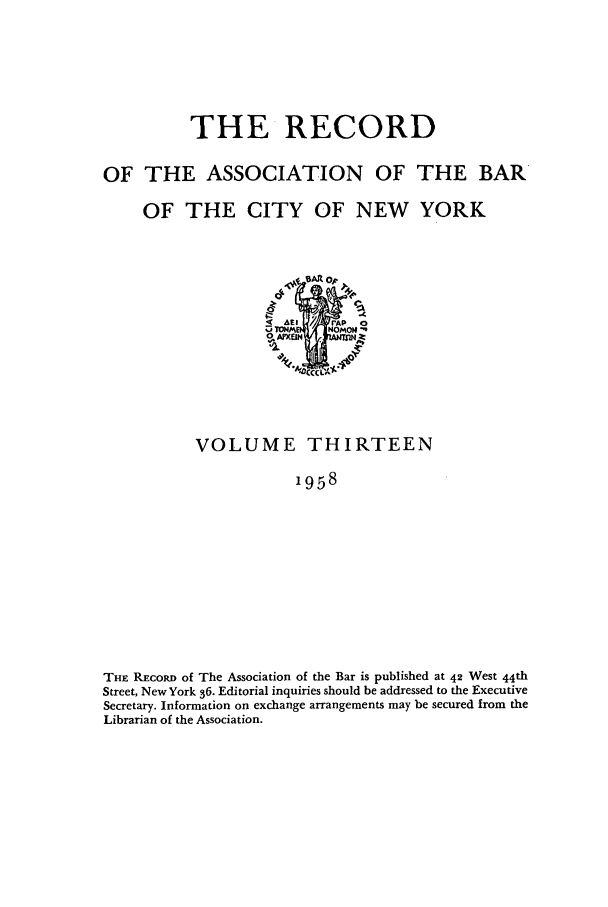 handle is hein.barjournals/rabbny0013 and id is 1 raw text is: THE RECORD
OF THE ASSOCIATION OF THE BAR
OF THE CITY OF NEW YORK
PrAP 0
16:1 / E  NOMON-,
VOLUME THIRTEEN
1958
THE REcoRD of The Association of the Bar is published at 42 West 44th
Street, New York 36. Editorial inquiries should be addressed to the Executive
Secretary. Information on exchange arrangements may be secured from the
Librarian of the Association.


