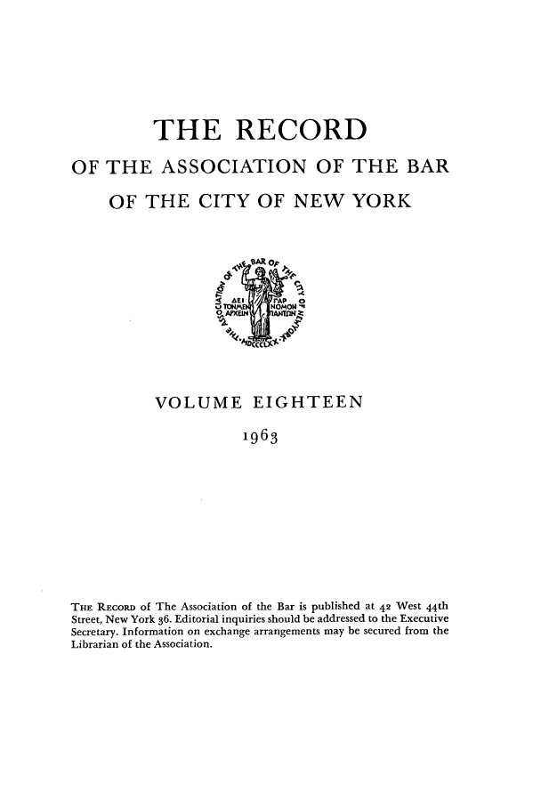 handle is hein.barjournals/rabbny0018 and id is 1 raw text is: THE RECORD
OF THE ASSOCIATION OF THE BAR
OF THE CITY OF NEW YORK

VOLUME EIGHTEEN
1963
THE REcoRD of The Association of the Bar is published at 42 West 44th
Street, New York 36. Editorial inquiries should be addressed to the Executive
Secretary. Information on exchange arrangements may be secured from the
Librarian of the Association.


