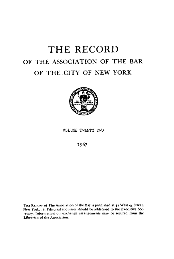 handle is hein.barjournals/rabbny0022 and id is 1 raw text is: THE RECORD
OF THE ASSOCIATION OF THE BAR
OF THE CITY OF NEW YORK

VOLUNE TAMNTY TWO
1967
gma Riv:osr ot l'he Association of the Bar is published at 42 West 44 Street,
New York, 1S. Fditorial inquiries should be addressed to the Executive Sec-
retary. Information on exchange arrangements may be secured from the
Librarian of the A&.,ociation.


