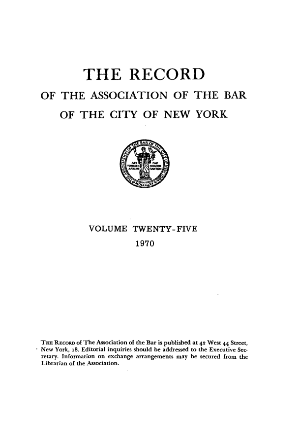 handle is hein.barjournals/rabbny0025 and id is 1 raw text is: THE RECORD
OF THE ASSOCIATION OF THE BAR
OF THE CITY OF NEW YORK

VOLUME TWENTY-FIVE
1970
THE REcoRD of The Association of the Bar is published at 42 West 44 Street,
New York, 18. Editorial inquiries should be addressed to the Executive Sec-
retary. Information on exchange arrangements may be secured from the
Librarian of the Association.


