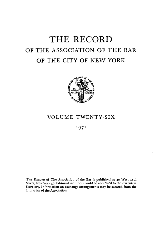 handle is hein.barjournals/rabbny0026 and id is 1 raw text is: THE RECORD
OF THE ASSOCIATION OF THE BAR
OF THE CITY OF NEW YORK

VOLUME TWENTY-SIX
1971
THE REcoRD of The Association of the Bar is published at 42 West 44th
Street, New York 36. Editorial inquiries should be addressed to the Executive
Secretary. Information on exchange arrangements may be secured from the
Librarian of the Association.


