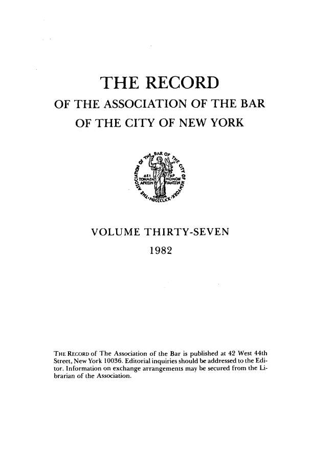 handle is hein.barjournals/rabbny0037 and id is 1 raw text is: THE RECORD
OF THE ASSOCIATION OF THE BAR
OF THE CITY OF NEW YORK

VOLUME THIRTY-SEVEN
1982
THE RECORD of The Association of the Bar is published at 42 West 44th
Street, New York 10036. Editorial inquiries should be addressed to the Edi-
tor. Information on exchange arrangements may be secured from the Li-
brarian of the Association.


