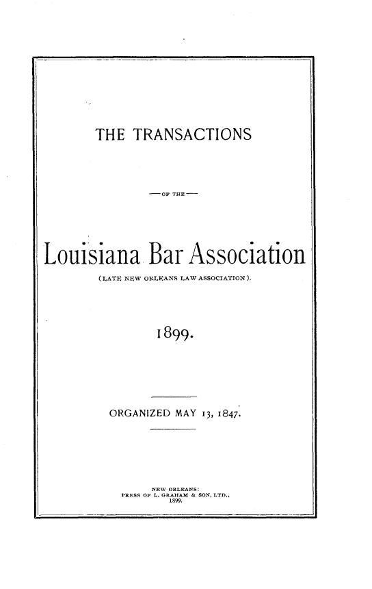 handle is hein.barjournals/replaba0001 and id is 1 raw text is: 















        THE  TRANSACTIONS






                 0OF THE-







Louisiana Bar Association

        (LATE NEW ORLEANS LAW ASSOCIATION).






                 I899.









          ORGANIZED MAY 13, 1847.


     NEW ORLEANS:
PRESS OF L. GRAHAM & SON, LTD.,
       1899.


