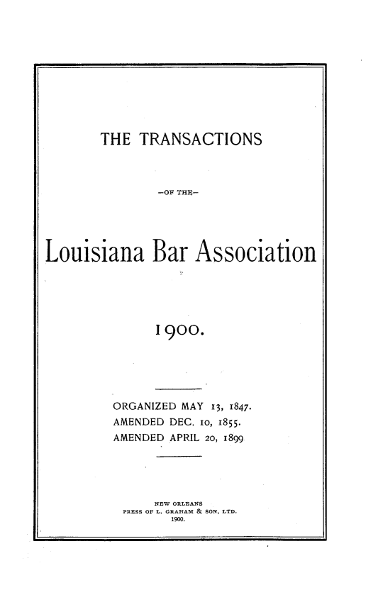 handle is hein.barjournals/replaba0002 and id is 1 raw text is: 











        THE  TRANSACTIONS



                -OF THIC-





Louisiana Bar Association






               I 900.


ORGANIZED MAY 13, 1847-
AMENDED DEC. io, 1855.
AMENDED APRIL 20, 1899





      NEW ORLEANS
 PRESS OF L. GRAHAM & SON, LTD.
        1900.


