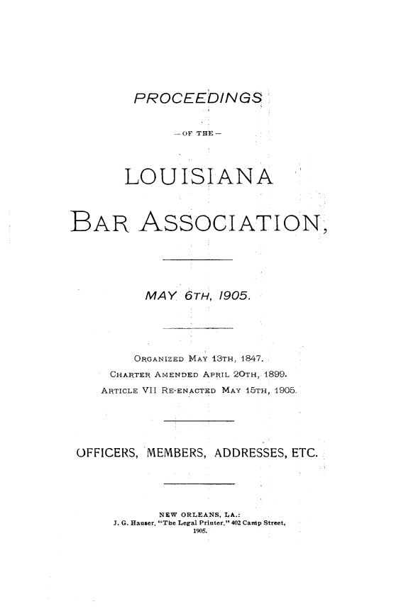 handle is hein.barjournals/replaba0007 and id is 1 raw text is: 









         PROCEEbINGS


              -OF THE-




       LOUISIANA




BAR ASSOCIATION






          MAY   6TH, 1905.






          ORGANIZED MAY 13TH, 4847.

     CHARTER AMENDED APRIL 20TH, 1899.

     ARTICLE VII RE-ENACTED MAY 15TH, 1905.






 OFFICERS, MEMBERS, ADDRESSES, ETC.





            NEW ORLEANS, LA.:
      J. G. Hauser, The Legal Printer, 402 Cantp Street,
                 1905.


