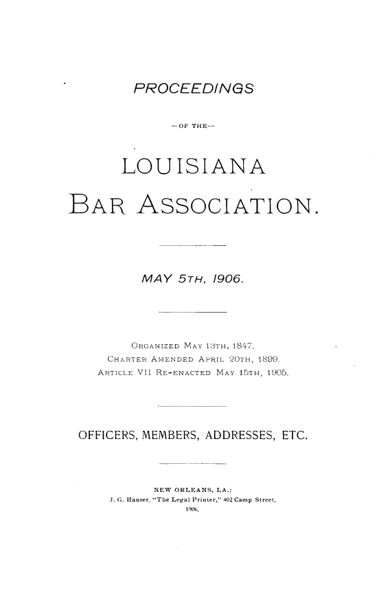 handle is hein.barjournals/replaba0008 and id is 1 raw text is: 








PROCEEDINGS


              --OF THEK-




       LOUISIANA



BAR AssoCIATION.







          MAY  5TH, 1906.






          ORGANIZED MAY E3TH, 1847.
     CHARTER AMENDED APRIL 20TH, 1899.
     ARTICLE VII RE-ENACTED MAY 15TH, 1905.






 OFFICERS, MEMBERS, ADDRESSES, ETC.





            NEW ORLEANS, LA.:
      J. G. Hauser, The Legal Printer, 402 Camp Street,
                1906,


