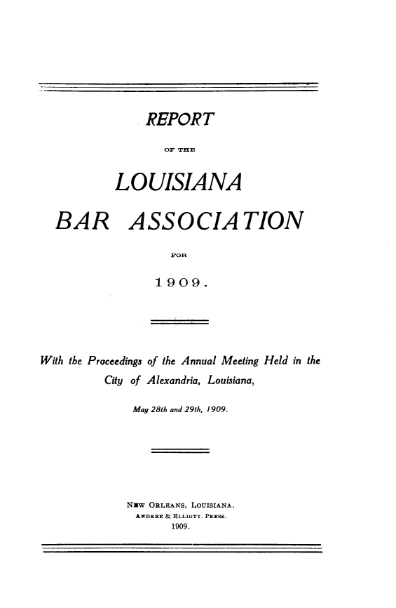handle is hein.barjournals/replaba0011 and id is 1 raw text is: 















BAR


     REPORT

        OF ITPMI


LOUISIANA


  ASSOCIA TION

         1OR

      1909.


With the Proceedings of the Annual Meeting Held in the
          City of Alexandria, Louisiana,

              May 28th and 29th, 1 909.






              NXw ORLEANS, LOUISIANA.
              ANDREE & ELLIOTT, PRESS.
                    1909.


