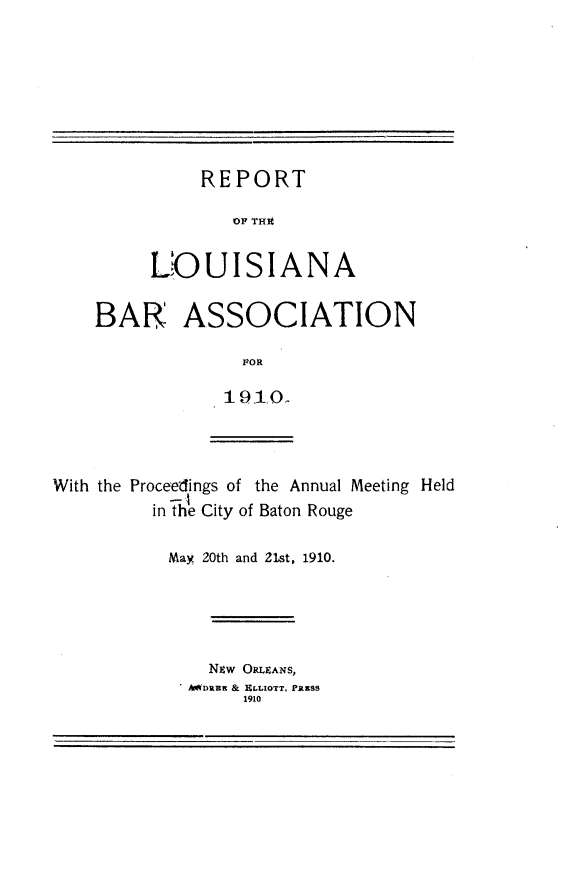 handle is hein.barjournals/replaba0012 and id is 1 raw text is: 









     REPORT

        OF THA


LOUISIANA


BAR ASSOCIATION

              FOR

            1910.


With the Proceedings of the Annual Meeting Held
         in the City of Baton Rouge


May 20th and 21st, 1910.





    Nzw ORLEANS,
  SAWDRBE & ELLIOTT, PRESS
       1910


