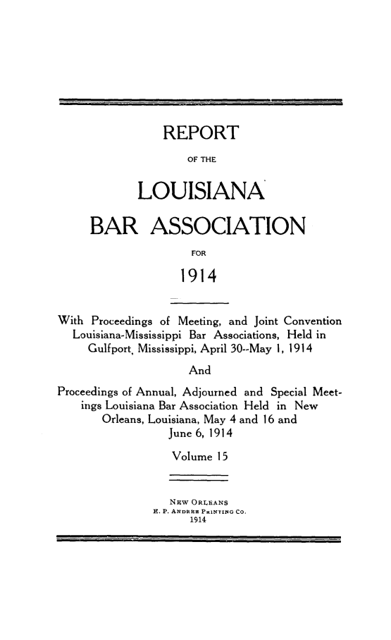 handle is hein.barjournals/replaba0015 and id is 1 raw text is: 








    REPORT

        OF THE


LOUISIANA


BAR ASSOCIATION
                FOR

              1914


With Proceedings of Meeting, and Joint Convention
  Louisiana-Mississippi Bar Associations, Held in
     Gulf port, Mississippi, April 30--May 1, 1914
                    And
Proceedings of Annual, Adjourned and Special Meet-
    ings Louisiana Bar Association Held in New
       Orleans, Louisiana, May 4 and 16 and
                 June 6, 1914
                 Volume  15


   Niw ORLEANS
E. P. ANDREE PuNTINqG CO.
      1914


