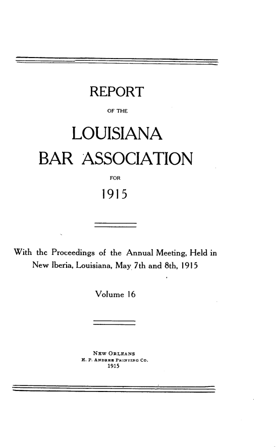 handle is hein.barjournals/replaba0016 and id is 1 raw text is: 








   REPORT

       OF THE


LOUISIANA


BAR ASSOCIATION
              FOR

            1915


With the Proceedings of the Annual Meeting, Held in
    New Iberia, Louisiana, May 7th and 8th, 1915


                Volume 16


  Nzw ORLEANS
E. P. ANDREB PRINTING CO.
     1915


