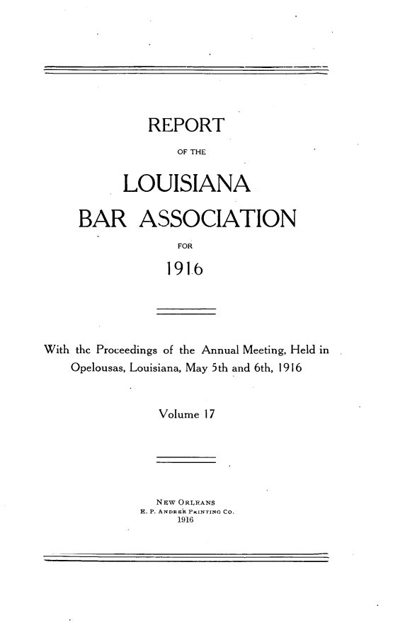 handle is hein.barjournals/replaba0017 and id is 1 raw text is: 








   REPORT

       OF THE


LOUI SIANA


BAR ASSOCIATION
             FOR

             191-6


With the Proceedings of the Annual Meeting, Held in
    Opelousas, Louisiana, May 5th and 6th, 1916


                Volume 17


  N~w ORLEANS
E. P. ANDREk PRINTING CO.
     1916



