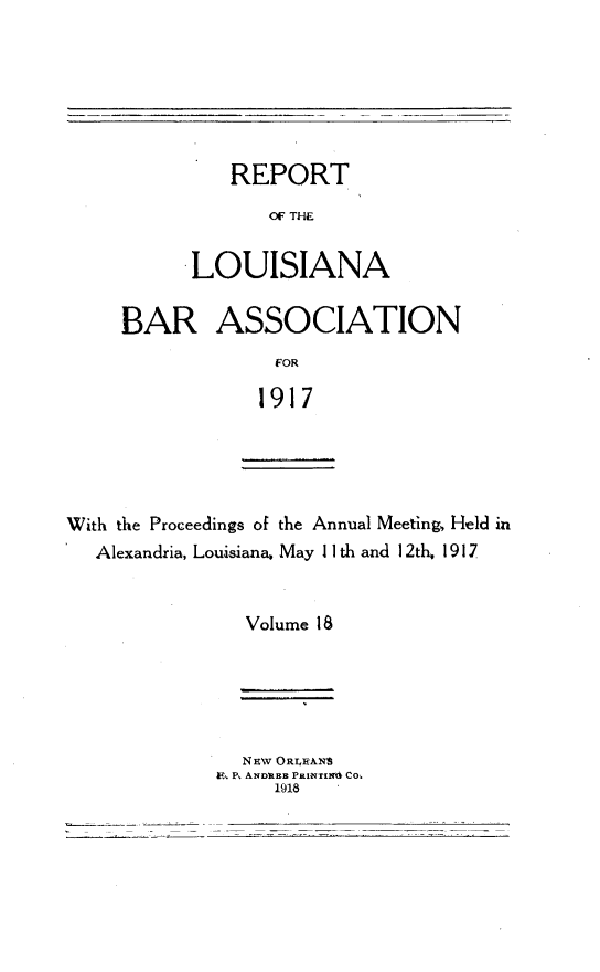 handle is hein.barjournals/replaba0018 and id is 1 raw text is: 






   REPORT
       OF THE


LOUISIANA


BAR ASSOCIATION
             1OR

             1917


With the Proceedings of the Annual Meeting, Held in
   Alexandria, Louisiana, May II th and 12th. 1917


                Volume 18


9, P, ANDILEH PRWNTINd CO-.


