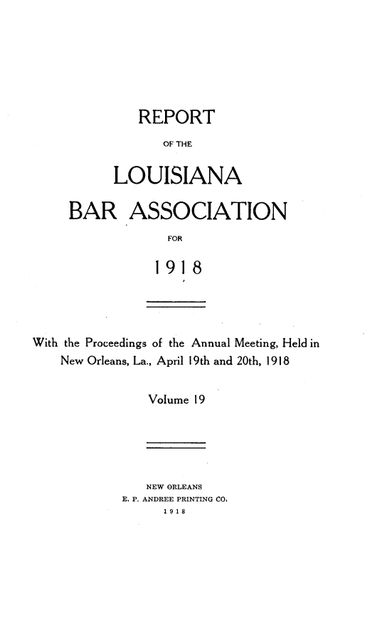 handle is hein.barjournals/replaba0019 and id is 1 raw text is: 







   REPORT
       OF THE


LOUISIANA


BAR ASSOCIATION
             FOR

             191 8


With the Proceedings of the Annual Meeting, Held in
    New Orleans, La., April 19th and 20th, 1918


               Volume 19


   NEW ORLEANS
E, P. ANDREE PRINTING CO.
      1918


