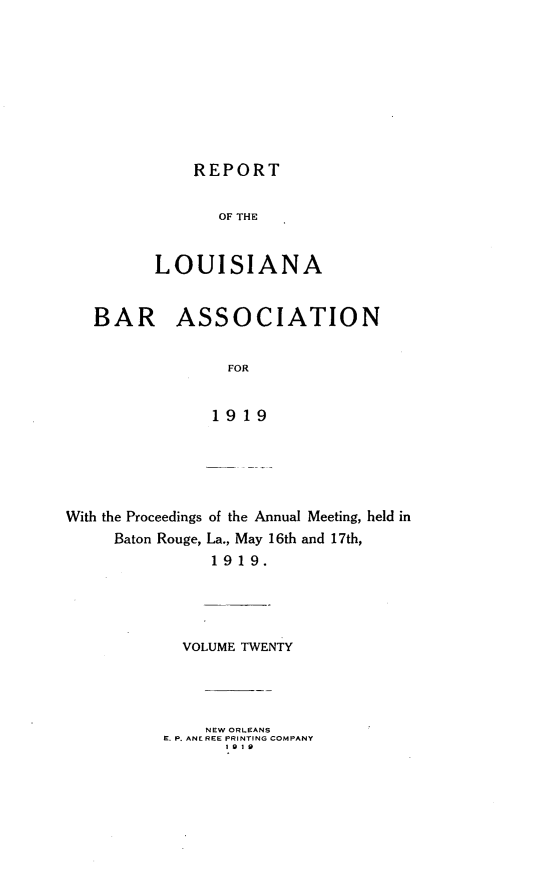 handle is hein.barjournals/replaba0020 and id is 1 raw text is: 









    REPORT


       OF THE


LOUISIANA


   BAR ASSOCIATION


                 FOR


               1919





With the Proceedings of the Annual Meeting, held in
     Baton Rouge, La., May 16th and 17th,
               1919.


  VOLUME TWENTY




    NEW ORLEANS
E. P. ANE REE PRINTING COMPANY
       S9 1 9



