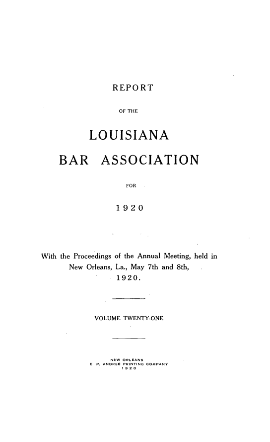 handle is hein.barjournals/replaba0021 and id is 1 raw text is: 










REPORT


                 OF THE


          LOUISIANA


    BAR ASSOCIATION


                  FOR


                1920





With the Proceedings of the Annual Meeting, held in
      New Orleans, La., May 7th and 8th,
                1920.


VOLUME TWENTY-ONE




     NEW ORLEANS
E P. ANDREE PRINTING COMPANY
       1920


