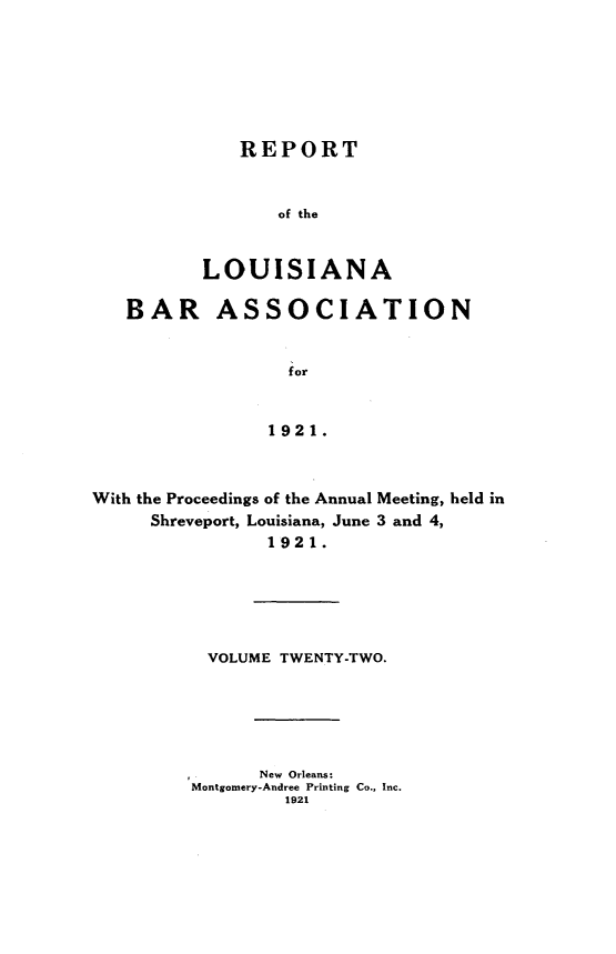 handle is hein.barjournals/replaba0022 and id is 1 raw text is: 







   REPORT


       of the


LOUISIANA


   BAR ASSOCIATION


                  for


                1921.



With the Proceedings of the Annual Meeting, held in
     Shreveport, Louisiana, June 3 and 4,
                1921.


VOLUME  TWENTY-TWO.






      New Orleans:
Montgomery-Andree Printing Co., Inc.
         1921


