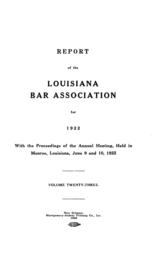 handle is hein.barjournals/replaba0023 and id is 1 raw text is: 











               REPORT


                   of the



            LOUISIANA


      BAR ASSOCIATION


                    for



                    1922



With the Proceedings of the Annual Meeting, Held in

      Monroe, Louisiana, June 9 and 10, 1922







            VOLUME TWENTY-THREE.






                  New Orleans:
           Montgomery-Andree Printing Co., Inc.
                    1922



