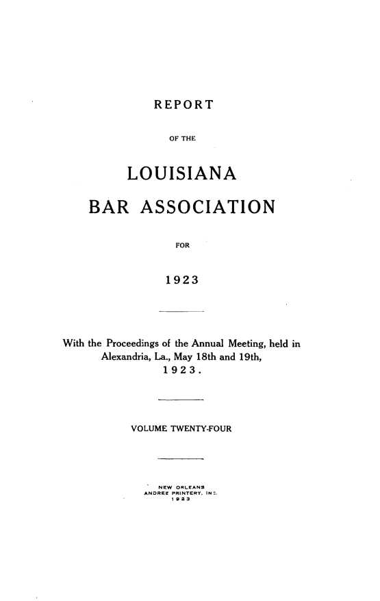 handle is hein.barjournals/replaba0024 and id is 1 raw text is: 







REPORT


                 OF THE


          LOUISIANA


    BAR ASSOCIATION


                  FOR


                1923




With the Proceedings of the Annual Meeting, held in
      Alexandria, La., May 18th and 19th,
                1923.




           VOLUME TWENTY-FOUR




               NEW ORLEANS
             ANDREE PRINTERY. IN:.
                 1923


