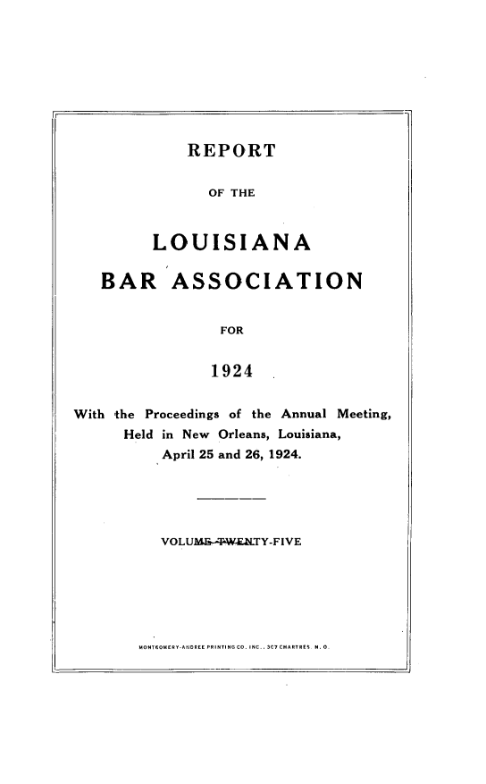 handle is hein.barjournals/replaba0025 and id is 1 raw text is: 









    REPORT


       OF THE



LOUISIANA


   BAR ASSOCIATION


                  FOR


                  1924


With the Proceedings of the Annual Meeting,
      Held in New Orleans, Louisiana,
           April 25 and 26, 1924.


VOLUMS&--~WETY-FIVE


MONTISONERY-AIIOREE PR INTING CO. INC.. 3C7 CHARTRES N. 0.


