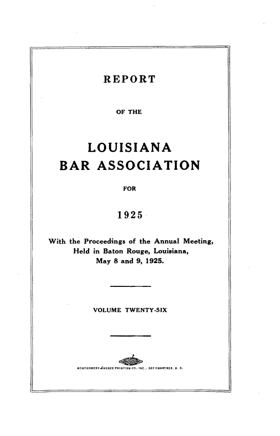 handle is hein.barjournals/replaba0026 and id is 1 raw text is: 








   REPORT



      OF THE




LOUISIANA


  BAR ASSOCIATION

                FOR


                1925


With the Proceedings of the Annual Meeting,
     Held in Baton Rouge, Louisiana,
          May 8 and 9, 1925.


   VOLUME TWENTY-SIX






MONTGOMERYANDREE PRINTING CO. INC.. 307 CHARTRES. N 0.


