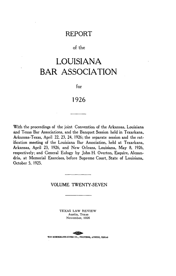 handle is hein.barjournals/replaba0027 and id is 1 raw text is: 





            REPORT


                of the


        LOUISIANA

BAR ASSOCIATION


                 for


               1926


With the proceedings of the joint Convention of the Arkansas, Louisiana
and Texas Bar Associations, and the Banquet Session held in Texarkana,
Arkansas-Texas, April 22, 23, 24, 1926; the separate session and the rat-
ification meeting of the Louisiana Bar Association, held at Texarkana,
Arkansas, April 23, 1926, and New Orleans, Louisiana, May 8, 1926,
respectively; and General Eulogy by John H. Overton, Esquire, Alexan-
dria, at Memorial Exercises, before Supreme Court, State of Louisiana,
October 5, 1925.


  VOLUME TWENTY-SEVEN




      TEXAS LAW REVIEW
          Austin, Texas
          November, 1926



TON SOECKMANN-JONEB CO., PRINTERS, AUBTIN, TEXAS



