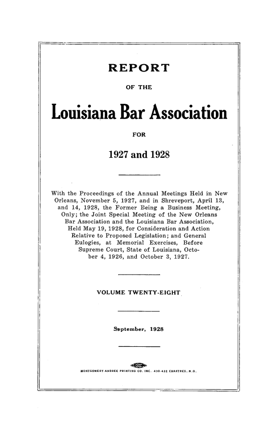 handle is hein.barjournals/replaba0028 and id is 1 raw text is: 









                REPORT


                     OF  THE



Louisiana Bar Association

                       FOR


                1927   and  1928





With the Proceedings of the Annual Meetings Held in New
Orleans, November 5, 1927, and in Shreveport, April 13,
  and 14, 1928, the Former Being a Business Meeting,
  Only; the Joint Special Meeting of the New Orleans
    Bar Association and the Louisiana Bar Association,
    Held May 19, 1928, for Consideration and Action
      Relative to Proposed Legislation; and General
      Eulogies, at Memorial Exercises, Before
        Supreme Court, State of Louisiana, Octo-
           ber 4, 1926, and October 3, 1927.




             VOLUME   TWENTY-EIGHT




                  September, 1928


MONTGOMERY-ANDREE PRINTING CO. INC. 430-432 CHARTRES, N.O.


