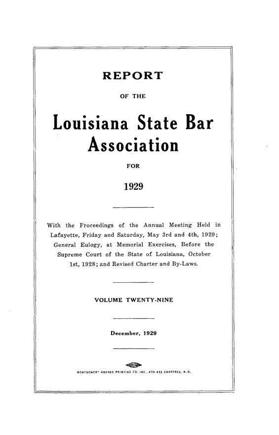 handle is hein.barjournals/replaba0029 and id is 1 raw text is: 










             REPORT


                  OF THE




Louisiana State Bar


         Association

                   FOR


                   1929


With the Proceedings of the Annual Meeting Held in
Lafayette, Friday and Saturday, May 3rd and 4th, 1929;
  General Eulogy, at Memorial Exercises, Before the
  Supreme Court of the State of Louisiana, October
      1st, 1928; and Revised Charter and By-Laws.


VOLUME  TWENTY-NINE


December, 1929


UONTGOMER'l-ANPREE PRINlTING CO. INC. .430 432 CHARTRES. N.


