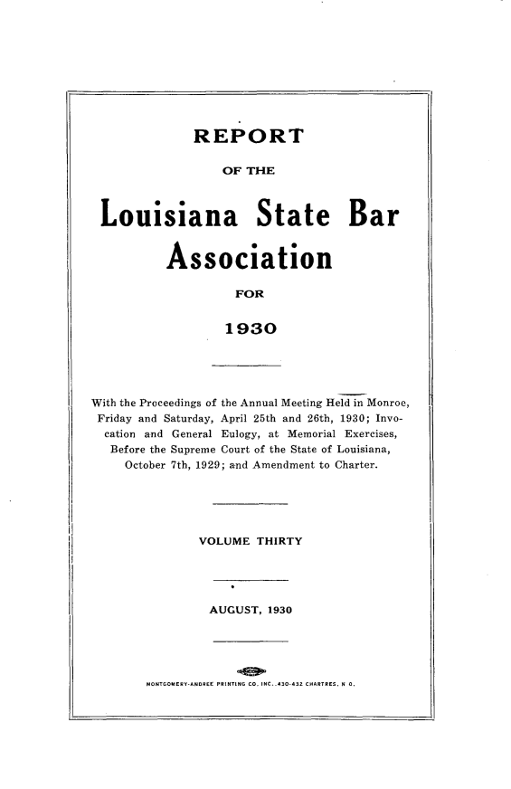 handle is hein.barjournals/replaba0030 and id is 1 raw text is: 










             REPORT


                 OF  THE



Louisiana State Bar


Association

          FOR


        1930


With the Proceedings of the Annual Meeting Held in Monroe,
Friday and Saturday, April 25th and 26th, 1930; Invo-
  cation and General Eulogy, at Memorial Exercises,
  Before the Supreme Court of the State of Louisiana,
     October 7th, 1929; and Amendment to Charter.


VOLUME  THIRTY


AUGUST, 1930


MONTGOMERY-ANOREE PRINTING CO. NC. .430.432 CHARTRES, N 0.


-H


