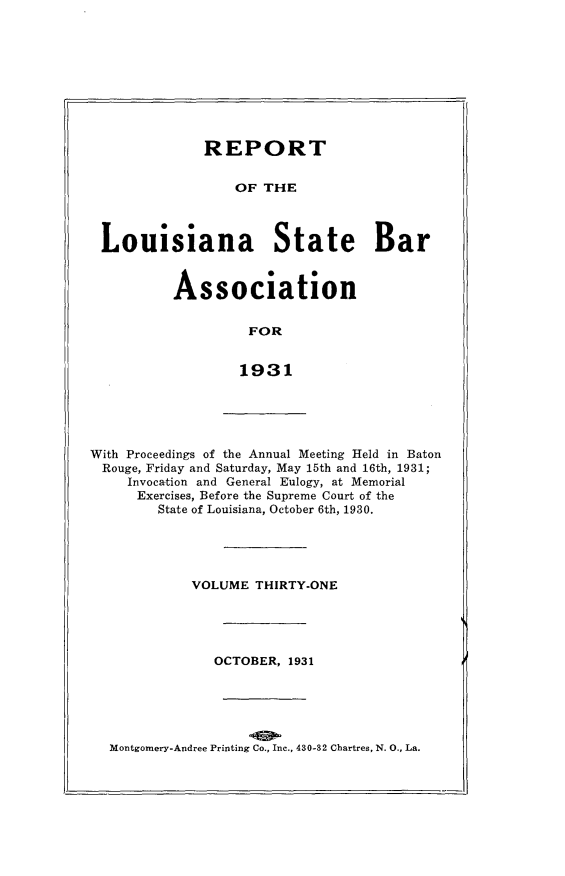 handle is hein.barjournals/replaba0031 and id is 1 raw text is: 









             REPORT


                 OF THE



Louisiana State Bar


Association


         FOR


         1931


With Proceedings of the Annual Meeting Held in Baton
Rouge, Friday and Saturday, May 15th and 16th, 1931;
     Invocation and General Eulogy, at Memorial
     Exercises, Before the Supreme Court of the
        State of Louisiana, October 6th, 1930.


VOLUME  THIRTY-ONE





   OCTOBER, 1931


Montgomery-Andree Printing Co., Inc., 430-32 Chartres, N. 0., La.


