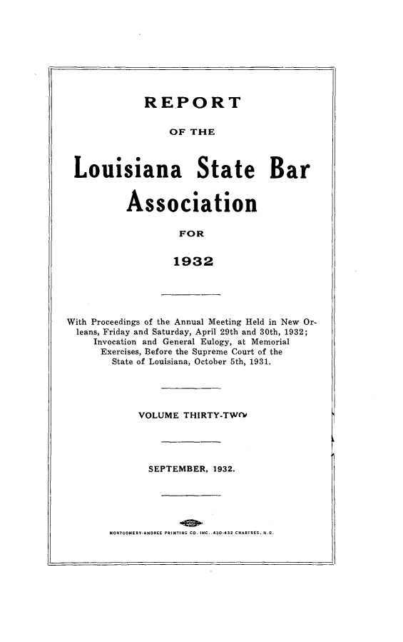 handle is hein.barjournals/replaba0032 and id is 1 raw text is: 









            REPORT


                 OF  THE



Louisiana State Bar


Association

         FOR


         1932


With Proceedings of the Annual Meeting Held in New Or-
  leans, Friday and Saturday, April 29th and 30th, 1932;
     Invocation and General Eulogy, at Memorial
     Exercises, Before the Supreme Court of the
        State of Louisiana, October 5th, 1931.


VOLUME  THIRTY-TW(V





  SEPTEMBER, 1932.


MONTGOMERY.ANDREE PRINTING CO. INC. .430-432 CHARTRES, N.0.


I


