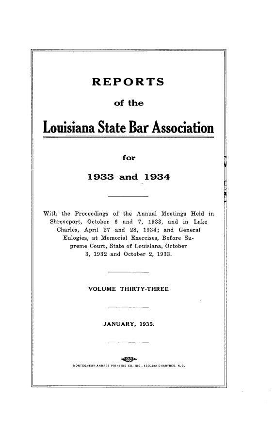 handle is hein.barjournals/replaba0033 and id is 1 raw text is: 











             REPORTS


                   of  the



Louisiana State Bar Association


for


            1933 and 1934




With the Proceedings of the Annual Meetings Held in
  Shreveport, October 6 and 7, 1933, and in Lake
    Charles, April 27 and 28, 1934; and General
    Eulogies, at Memorial Exercises, Before Su-
       preme Court, State of Louisiana, October
           3, 1932 and October 2, 1933.




           VOLUME THIRTY-THREE




                JANUARY,  1935.


MONTGOMERY-ANDREE PRINTING CO. INC. .430-432 CHARTRES, N.O.


