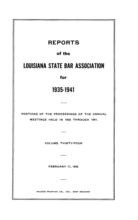 handle is hein.barjournals/replaba0034 and id is 1 raw text is: 









            REPORTS

                of the


 LOUISIANA  STATE   BAR ASSOCIATION


                  for


              1935-1941





PORTIONS OF THE PROCEEDINGS OF THE ANNUAL
    MEETINGS HELD IN 1935 THROUGH 1941.





           VOLUME THIRTY-FOUR





           FEBRUARY  11, 1942


HAUSER PRINTING CO.. INC.. NEW ORLEANS


