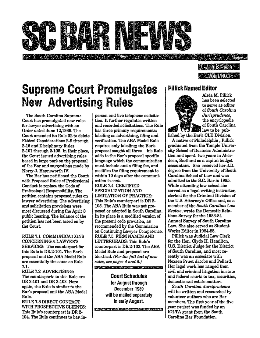 handle is hein.barjournals/socarbn0001 and id is 1 raw text is: $C NEW

Supreme Court Promulgates
New Advertising Rules

The South Carolina Supreme
Court has promulgated new rules
for lawyer advertising with an
Order dated June 12,1989. The
Court amended its Rule 32 to delete
Ethical Considerations 2-9 through
2-16 and Disciplinary Rules
2-101 through 2-105. In their place,
the Court issued advertising rules
based in large par. on the proposal
of the Bar and suggestionis made by
Harry J. Haynsworth IV.
The Bar has petitioned the Court
with Proposed Rules of Professional
Conduct to replace the Code of
Professional Responsibility. The
petition contains proposed rules on
lawyer advertising. The advertising
and solicitation provisions were
most discussed during the Aprit 3
public hearing. The balance of the
petition has not been acted on by
the Court.
RULE 7.1 COMMUNICArlONS
CONCERNING A LAWYER'S
SERVICES: The counterpart for
this Rule is DR 2-101. The Bar's
proposal and the ABA Model Rule
are essentially the same as Rule
7.1.
RULE 7.2 ADVERTISING:
The counterparts to this Rule are
DR 2-101 and DR 2-103. Here
again, the Rnle is similar to the
Bar's proposal and the ABA Model
Rule.
RULE 7.3 DIRECT CONTACT
WITH PROSPECTIVE CLIENTS:
This Rule's counterpart is DR 2-
104. The Rule continues to ban in-

person and live telephone solicita-
tion, It further regulates written
and recorded solicitations. The Rule
has three primaiy requirements-
labeling as advertising, filing and
verification. The ABA Model Rule
requires only labeling; the Bar's
proposal sought all three his Rule
adds to the Bar's proposal specific
language which the communication
must include and a filing fee, and
modifies the fing requirement to
within 10 days after the communi-
cation is sent.
RULE 7.4 CERTIFIED
SPECIALIZATION AND
LIMITATION OF PRACTICE:
This Rule's counterpart is DR 2-
105. The ABA Rule was not pro-
posed or adopted in South Carolina.
In its place is a modified version of
the present code provision, as
recommended by the Commission
on Continuing Lawyer Competence.
RULE 7.5 FIRM NAMES AND
LETTEP.EADS: This Rule's
counterpart is DR 2-102. The ABA
Model Rule and proposal are
identical. (For the full text of new
rules, seepages 4 and 5.)

Court Schedules
for August through
December 1989
will be mailed separately
in eairy August

Pillick Named Editor
Aleta M. Pillick
has been selected
to serve as editor
of South Carolina
Jurisprudence,
the encyclopedia
of South Carolina
law to be pub-
lished by the Bar's CLE Division.
A native of Philadelphia, Pillick
graduated from the Temple Univer-
sity School of Business Administra-
tion and spent two years in Aber-
deen, Scotland as a capital budget
accountant. She received her J.D.
degree from the University of South
Carolina School of Law and was
admitted to the S.C. Bar in 1985.
While attending law school she
served as a legal writing instructor,
clerked for the Criminal Division of
the U.S. Attorney's Office and, as a
member of the South Carolina ,Tiaw
Review, wrote the Domestic Rela-
tions Survey for the 1983-84
Annual Survey of South Carolina
Law. She also served as Student
Works Editor in 1984-85.
Pillick was Judicial Law Clerk
for the Hon. Clyde H. Hamilton,
U.S. District Judge for the District
of South Carolina, and most re-
cently was an associate with
Nexsen Pruet Jacobs and Pollard.
Her legal work has ranged from
civil and criminal litigation in state
and federal courts to tax, securities,
domestic and estate matters.
South Carolina Jursiprudence
will be written and researched by
volunteer authors who are Bar
members. The first year of the five
year project was funded by an
IOLTA grant from the South
Carolina Bar Foundation.

I


