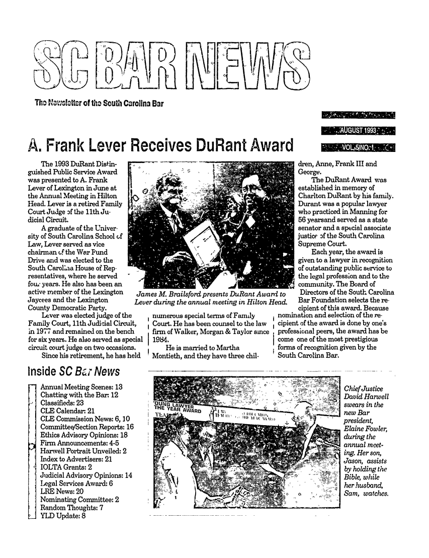 handle is hein.barjournals/socarbn0005 and id is 1 raw text is: Tho N1WcIltter of t South Carolina Bar
A. Frank Lever Receives DuRant Award

The 1993 DuRant Distin-
guished Public Service Award
was presented to A. Frank
Lever of Lexington in June at
the Annual Meeting in Hilton
Head. Lever is a retired Family
Court Judge :f the 11th Ju-
dicial Circuit
A graduate of the Univer-
sity of South Carolina School of
Law, Lever served as vice
chairman of the War Flhnd
Drive and was elected to the
South Carol;.ia House of Rep-
resentatives, where he served
foui years. He also has been an
active member of the Lexington
Jaycees and the Lexington
County Democratic Party.
Lever was elected judge of t
Family Court, 11th Judicial Circ
in 1977 and remained on the ber
for six years. He also served as s-
circuit court judge on two occasic
Since his retirement, he has

mes M. Brailsford presents DuRant Awarr
'er during the annual meeting in Hilton H(
numerous special terms of Family
Court. He has been counsel to the law
firm of Walker, Morgan & Taylor since
1984.
He is married to Martha
Montieth, and they have three chil-

dren, Anne, Frank III and
George.
The DuRant Award was
established in memory of
Charlton DuRant by his family.
Durant was a popular lawyer
who practiced in Manning for
56 yearsand served as a state
senator and a special associate
justice Df the South Carolina
Supreme Court.
Each year, the award is
given to a lawyer in recognition
of outstanding public service to
the legal profession and to the
community. The Board of
I to   Directors of the South Carolina
.a&    Bar Foundation selects the re-
cipient of this award. Because
nomination and selection of the re-
cipient of the award is done by one's
professional peers, the award has be
come one of the most prestigious
forms of recognition given by the
South Carolina Bar.

Inside SC Bu News
Annual Meeting Scenes: 13
Chatting with the Ba. 12
Classifieds: 23
CLE Calendar 21
CLE Commission News: 6, 10
Committee/'Section Reports: 16
Ethics Advisory Opinions: 18
Firm Announcements: 4-5
Harwell Portrait Unveiled: 2
Index to Advertisers: 21
IOLTA Grants: 2
Judicial Advisory Opinions: 14
Legal Services Award: 6
LRE News: 20
Nominating Committee: 2
Random Thoughts: 7
YLD Update: 8

'QUI/I LAWjE
HY  EA  UW R       ki ,,  )t n  \l\

Chief Justice
David Harwell
swears in the
new Bar
president,
Elaine Fowler,
during the
annual meet-
ing. Her son,
Jason, assists
by holding the
Bible, while
her husband,
Sam, watches.

.                     .  ..

N_


