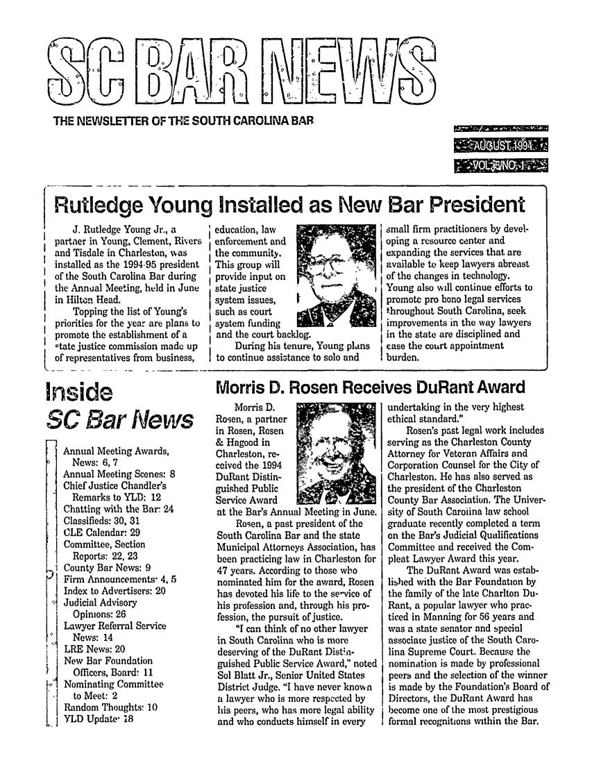 handle is hein.barjournals/socarbn0006 and id is 1 raw text is: THE NEWSLE1ER OF THE SOUTH CAROLINA BAR

to * 6

Rutledge Young Installed as New Bar President
J. Rutledge Young Jr., a      education, law                     small firm practitioners by devel.
partner in Young, Clement, Rivers  enforcement and    (              oping a resource center and
and Tisdale in Charleston, was   the community.        .-.           expanding the services that are
installed as the 1994-95 president  This group will                  available to keep lawyers abreas
of the South Carolina Bar during  provide input on                   of the changes in technology.
the Annual Meeting, held in June  state justice                      Young also will continue efforts t
in Hilton Head.                  system issues,   |                  promote pro bono legal services
Topping the list of Young's   such as court                      throughout South Carolina, seek
priorities for the year are plans to  system funding                 improvements in the way lawyer
promote the establishment of a    and the court backlog,             in the state are disciplined and
ctate justice commission made up     During his tenure, Young plans  ease the court appointment
of representatives from business,  to continue assistance to solo and  burden.

I

Inside
SC Bar News
Annual Meeting Awards,
News: 6, 7
Annual Meeting Scenes: 8
Chief Justice Chandler's
Remarks to YLD: 12
Chatting with the Bar- 24
Classifieds: 30, 31
CLE Calendar: 29
Committee, Section
Reports: 22, 23
County Bar News: 9
Firm Announcements- 4, 5
Index to Advertisers: 20
Judicial Advisory
Opinions: 26
Lawyer Referral Service
News: 14
LRE News: 20
New Bar Foundation
Officers, Board: 11
Nominating Committee
to Meet: 2
Random Thoughts: 10
YLD Update- 18

Morris D. Rosen Receives DuRant Award

Morris D.
Rosen, a partner
in Rosen, Rosen
& Hagood in
Charleston, re-
ceived the 1994
DuRant Distin-
guished Public
Service Award
at the Bar's Annual Meeting in June.
Rogen, a past president of the
South Carolina Bar and the state
Municipal Attorneys Association, has
been practicing law in Charleston for
47 years. According to those who
nominated him for the award, Rosen
has devoted his life to the se-vice of
his profession and, through his pro-
fession, the pursuit of justice.
I can think of no other lawyer
in South Carolina who is more
deserving of the DuRant Dista-
guished Public Service Award, noted
Sol Blatt Jr., Senior United States
District Judge. I have never known
a lawyer who is more respected by
his peers, who has more legal ability
and who conducts himself in every

undertaking in the very highest
ethical standard.
Rosen's past legal work includes
serving as the Charleston County
Attorney for Veteran Affairs and
Corporation Counsel for the City of
Charleston. He has also served as
the president of the Charleston
County Bar Association. The Univer-
sity of South Caroiina law school
graduate recently completed a term
on the Bar's Judicial Qualifications
Committee and received the Com-
pleat Lawyer Award this year.
The DuRant Award was estab-
lished with the Bar Foundation by
the family of the late Charlton Du-
Rant, a popular lawyer who prac-
ticed in Manning for 56 years and
was a state senator and special
associate justice of the South Caro-
lina Supreme Court. Because the
nomination is made by professional
peers and the selection of the winner
is made by the Foundation's Board of
Directors, the DuRant Award has
become one of the most prestigious
formal recognitions within the Bar.

t
s


