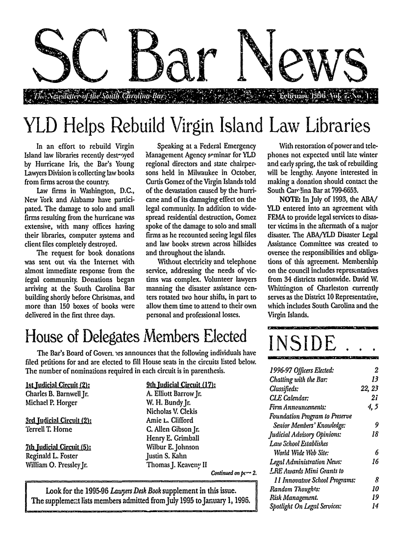 handle is hein.barjournals/socarbn0007 and id is 1 raw text is: SC

YLD Helps Rebuild Virgin Island Law Libraries

In an effort to rebuild Virgin
Island law libraries recently dest-oyed
by Hurricane Iris, the Bar's Young
Lawyers Division is collecting law books
from firms across the country.
Law firms in Washington, D.C.,
New ork and Alabama have partici-
pated. The damage to solo and small
firms resulting from the hurricane was
extensive, with many offices having
their libraries, computer systems and
client files completely destroyed.
The request for book donations
was sent out via the Internet with
almost immediate response from the
legal community. Donations began
arriving at the South Carolina Bar
building shortly before Christmas, and
more than 150 boxes of books were
delivered in the first three days.

Speaking at a Federal Emergency
Management Agency s,-minar for YLD
regional directors and state chairper-
sons held in Milwaukee in October,
Curtis Gomez of the Virgin Islands told
of the devastation caused by the hurri-
cane and of its damaging effect on the
legal community. In addition to wide-
spread residential destruction, Gomez
spoke of the damage to solo and small
firms as he recounted seeing legal files
and law books strewn across hillsides
and throughout the islands.
Without electricity and telephone
service, addressing the needs of vic-
tims was complex. Volunteer lawyers
manning the disaster assistance cen-
ters rotated two hour shifts, in part to
allow them time to attend to their own
personal and professional losses.

House of Delegates Members Elected
The Bar's Board of Goven.  rs announces that the following individuals have
filed petitions for and are elected to fill House seats in the circuits listed below.
The number of nominations required in each circuit is in parenthesis.

Charles B. Bamwell Jr.
Michael P. Horger
IdjL~dicial Circuit(2):
Terrell T. Home
7th Judicial Circuit (5):
Reginald L. Foster
William 0. PressleyJr.

9th Judicial Circuit (17):
A. Elliott BarrowJr.
W. H. BundyJr.
Nicholas V. Clekis
Amie L. Clifford
C. Allen Gibson Jr.
Henry E. Grimball
Wilbur E.Johnson
Justin S. Kahn
ThomasJ. Keaveny II

Conud on pv- 2.
Look for the 1995-96 Lauyers Desk Book supplement in this issue.
The supplemezt lists members admitted fromJuly 1995 toJanuary 1,1996.

With restoration of power and tele-
phones not expected until late winter
and early spring, the task of rebuilding
will be lengthy. Anyone interested in
making a donation should contact the
South Car,'!ina Bar at 799-6653.
NOTE: In July of 1993, the ABA/
YLD entered into an agreement with
FEMA to provide legal services to disas-
ter victims in the aftermath of a major
disaster. The ABA/YLD Disaster Legal
Assistance Committee was created to
oversee the responsibilities and obliga-
tions of this agreement. Membership
on the council includes representatives
from 34 districts nationwide. David W.
Whittington of Charleston currently
serves as the District 10 Representative,
which includes South Carolina and the
Virgin Islands.
INSIDE...

1996-97 Officers Elected:
Chatting with the Bar:
Classifieds:
CLE Calendar:
Firm Announcements:
Foundation Program to Preserve
Senior Members' Knowledge:
Judicial Advisory Opinions:
Law School Establishes
World Wide Web Site:
Legal Administration News:
LRE Awards Mini Grants to
I I Innovative School Programs:
Random Thoughts:
Risk Management.
Spotlight On Legal Services:

2
13
22, 23
21
4,5
9
18
6
16
8
10
19
14

4d5 -r.*

NeWWS0



