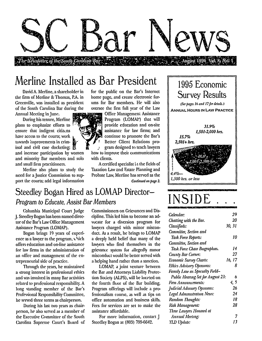 handle is hein.barjournals/socarbn0008 and id is 1 raw text is: D ar

Merline Installed as Bar President

David A. Merline, a shareholder in
the firm of Merline & Thomas, P.A. in
Greenville, was installed as president
of the South Carolina Bar during the
Annual Meeting in June.
During his tenure, Merline
plans to emphasize efforts to
ensure that indigent citizcns
have access to the courts; work L
towards iprovements in crin-
inal and civil case docketing;
and increase participation by women
and minority Bar members and solo
and small firm practitioners.
Merline also plans to study the
need for a Justice Commission to sup-
port the courts; add legal information

for the public on the Bar's Internet
home page, and create electronic for-
ums for Bar members. Ile will also
oversee the first full year of the Law
*        Office Management Assistance
Program  (LOMAI') that will
provide education and on-site
assistance for law firms; and
continue to promote the Bar's
Better Client Relations pro-
gram designed to teach lawyers
how to improve their communications
with clients.
A certified specialist ia the fields of
Taxation Law and Estate Planning and
Probate Law, Merline has served as the
Congnued on page 2.

Steedley Bogan Hired as LOMAP Director-
Program to Educate, Assist Bar Members

Columbia Municipal Court Judge
J. Steedley Bogan has been named direc-
tor of the Bar's Law Office Management
Assistance Program (LOMAP).
Bogan brings 19 years of experi-
ence as a lawyer to the program, i,'iich
offers education and on-line assistance
for law firms in the administration of
an office and management of the en-
trepreneurial side of practice.
Through the years, he maintained
a strong interest in professional ethics
and was involved in many Bar activities
related to professional responsibility. A
long standing member of the Bar's
Professional Responsibility Committee,
he served three terms as chairperson.
During his last two years as chair-
person, he also served as a member of
the Executive Committee of the South
Carolina Supreme Court's Board of

Commissioners on Grievances and Dis-
cipline. This led him to become an ad-
vocate for a diversion program for
lawyers charged with minor miscon-
duct. As a result, he brings to LOMAP
a deeply held belief that man), of the
lawyers who find themselves in the
grievane system for allegedly minor
misconduct would be better served with
a helping hand rather than a sanction.
LOMAP, a joint venture between
the Bar and Attorneys Liability Protec-
tion Society (ALPS), will be loc;,ted on
the fourth floor of the Bar building.
Program offerings will include a pro-
fessionalismn course, as well as tips on
office automation anti business skills.
Fees for services are set to make the
assistance affordable.
For more information, contact J
Steedley Bogan at (803) 799-6642.

4.4cl-'q40NW_1
1,500 hrs. or less
INSIDE...
Calendar:                      29
Chatting with the Bar.         20
Classifieds:                30, 31
Committee, Section and
7sk Force Reports:           10
Committee, Section and
Task Force Chair Biographies.  14
County Bar Corner              27
Economic Survey Charts:      16, 17
Ethics Advisory Opinions:        8
Family Law as Specialty Ezeld-
Public Heanng Set for August 23:  6
Firm Announcements:           4, 5
Judicial Advisory Opinions:     26
Legal Adininmstration News:     24
Random Tlioughts:               18
Risk Management:               28
Three Lawtyers Honored at
Annual Meeting:                 7
YL) Update:                     13

1995 Economic
Survey Results
(See pages 16 and 17for dadis.)
ANNUAL HOURS IN LAW PRACTICE
31.9%
1,501-2,000 hrs.
15.7%
2,501+ hrs.

SC

NeWS


