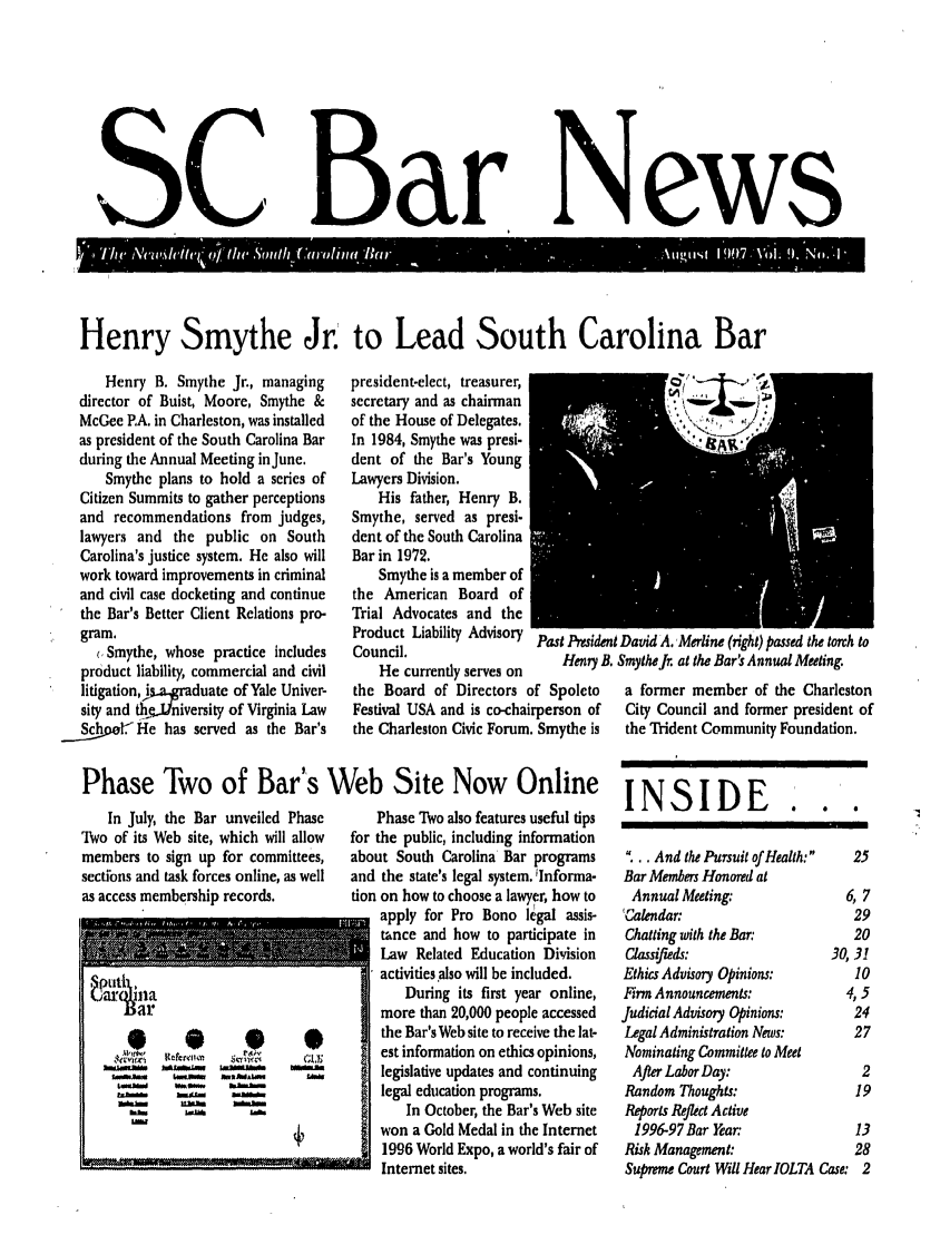 handle is hein.barjournals/socarbn0009 and id is 1 raw text is: Sc

Bar

News

Henry Smythe Jr. to Lead South Carolina Bar

Henry B. Smythe Jr., managing
director of Buist, Moore, Smythe &
McGee PA. in Charleston, was installed
as president of the South Carolina Bar
during the Annual Meeting in June.
Smythe plans to hold a series of
Citizen Summits to gather perceptions
and recommendations from judges,
lawyers and the public on South
Carolina's justice system. He also will
work toward improvements in criminal
and civil case docketing and continue
the Bar's Better Client Relations pro-
gram.
(.Smythe, whose practice includes
product liability, commercial and civil
litigation, Jisa..graduate of Yale Univer-
sity and 4qde.Jniversity of Virginia Law
Schoo.He has served as the Bar's

president-elect, treasurer,
secretary and as chairman
of the House of Delegates.
In 1984, Smythe was presi-
dent of the Bar's Young
Lawyers Division.
His father, Henry B.
Smythe, served as presi.
dent of the South Carolina
Bar in 1972.
Smythe is a member of
the American Board of
Trial Advocates and the
Product Liability Advisory past Preside
Council.
He currently serves on
the Board of Directors of Spoleto
Festival USA and is co-chairperson of
the Charleston Civic Forum. Smythe is

nI David A,Merline (fight) passed the torch to
3. Smythe Jr. at the Bar's Annual Meeting.
a former member of the Charleston
City Council and former president of
the Trident Community Foundation.

Phase Two of Bar's Web Site Now Online INSIDE

In July, the Bar unveiled Phase
Two of its Web site, which will allow
members to sign up for committees,
sections and task forces online, as well
as access membership records.

Phase TWo also features useful tips
for the public, including information
about South Carolina Bar programs
and the state's legal system. 'Informa-
tion on how to choose a lawyer, how to
apply for Pro Bono legal assis-
tance and how to participate in
Law Related Education Division
activities also will be included.
During its first year online,
more than 20,000 people accessed
the Bar's Web site to receive the lat-
est information on ethics opinions,
legislative updates and continuing
legal education programs.
In October, the Bar's Web site
won a Gold Medal in the Internet
1996 World Expo, a world's fair of
U Internet sites.

.      0     0            1

...And the Pursuit of Health:  25
Bar Members Honored at
Annual Meeting:                 6, 7
CGalendar:                         29
Chatting with the Bar:            20
Classifieds:                   30,31
Ethics Advisory Opinions:          10
Fim Announcements:              4,5
Judicial Advisoy Opinions:        24
Legal Administration News:        27
Nominating Committee to Meet
After Labor Day:                  2
Random Thoughts:                   19
Reports Reflect Active
1996-97 Bar Year:                13
Risk Management:                   28
Supreme Court Will Hear IOLTA Case: 2


