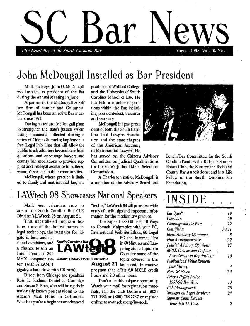 handle is hein.barjournals/socarbn0010 and id is 1 raw text is: SSC

Bar

N

John McDougall Installed as Bar President

Midlands lawyerJohn 0. McDougall
was installed as president of the Bar
during the Annual Meeting in June.
A partner in the McDougall & Self
law firm of Sumter and Columbia,
McDougall has been an active Bar mem-
ber since 1971.
During his tenure, McDougall plans
to strengthen the state's justice system
using comments collected during a
series of Citizens Summits; implement a
free Legal Info Line that will allow the
public to ask volunteer lawyers basic legal
questions; and encourage lawyers and
county bar associations to provide sup-
plies and free legal assistance to battered
women's shelters in their communities,
McDougall, whose practice is limit-
ed to family and matrimonial law, is a

graduate of Wofford College
and the University of South
Carolina School of Law. He
has held a number of posi-
tions within the Bar, includ-
ing president-elect, treasurer
and secretary.
McDougall is a past presi-
dent of both the South Caro-
lina Trial Lawyers Associa-
tion and the state-chapter
of the American Academy
of Matrimonial Lawyers. He
has served on the Citizens Advisory
Committee on Judicial Qualifications
for the state's Judicial Merit Selection
Commission.
A Charleston native, McDougall is
a member of the Advisory Board and

Bench/Bar Committee for the South
Carolina Families for Kids; the Sumter
Rotary Club; the Sumter and Richland
County Bar Associations; and is a Life
Fellow of the South Carolina Bar
Foundation.

LAWtech 98 Showcases National Speakers   N

Mark your calendars now to
attend the South Carolina Bar CLE
Division's LAWtech 98 on August 21.
This unparalleled program fea-
tures three of the hottest names in
legal technology,' the latest tips for liti-
gators, local and na-
tional exhibitors, and South Carolina B
a chance to win an
Intel Pentium 200
MMX computer sys- Adam's Mark Hc
tem (with 32 RAM, 4
gigabyte hard drive with CD-rom).
Direct from Chicago are speakers
Ross L. Kodner, Daniel S. Coolidge
and Susan B, Ross, who will bring their
nationally known presentations to the
Adam's Mark Hotel in Columbia,
Whether you're a beginner or advanced

ar
t
tel

techie, [AWtech 98 will provide a wide
array of useful tips and important infor-
mation for the modem law practice.
The Paper LESS Office6m, 10 Ways
to Commit Malpractice with your PC,
Internet and Web site Ethics, 60 Legal
PC and Internet Tips
in 60 Minutes and Law-
yering with a Laptop in
Court are some of the
Columbia      topics covered in this
August 21 fast-paced, interactive
program that offers 6.0 MCLE credit
hours and 2.0 ethics hours.
Don't miss this unique opportunity.
Watch your mail for registration mate-
rials, call the CLE Division at (803)
771-0333 or (800) 768-7787 or register
online at www.scbar.org/lawtech.

Bar Bytes :
Calendar:
Chatting with the Bat':
Classifieds:
Etlhics Advisoiy Opinions:
Finn Announements:
Judicial Advisor, Opinions:
MCI1  Comimission Proposes
Amendments to Regulations:
Publications' Value Evident
from Survey:
News & Notes:
Reports Reflect Active
1997-98 Bar Year:
Risk Management:
Spdtlight on Legal Service.s:
Supreme Court Decides
Texas IOLTA Case:

0       0       0

19
29
22
30.31
8
6,7
27
16
4
2,3
13
28
24
2

I

ews

ANS111


