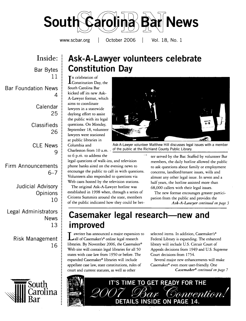 handle is hein.barjournals/socarbn0018 and id is 1 raw text is: souti
www.scbar.org

I October 2006  1

aNews
Vol. 18, No. 1

Inside:  Ask-A-Lawyer volunteers celebrate
Bar Bytes  Constitution Day

11

Bar Foundation News
4
Calendar
25
Classifieds
26
CLE News
9
Firm Announcements
6-7

Judicial Advis
Opinio

Legal Admin istratc
Ne
Risk ManagemE

ory
Ins
10
)rs
ws
13
nt
16
la

n celebration of
Constitution Day, the
South Carolina Bar
kicked off its new Ask-
A-Lawyer format, which
aims to coordinate
lawyers in a statewide
daylong effort to assist
the public with its legal
questions. On Monday,
September 18, volunteer   -
lawyers were stationed
at public libraries in
Columbia and              Ask-A-Lawyer volunt
Charleston from 10 a.m. of the public at the F
to 6 p.ni. to address the
legal questions of walk-ins, and television
phone banks aired on the evening news to
encourage the public to call in with questions.
Volunteers also responded to questions via
Web casts hosted by the television stations.
The original Ask-A-Lawyer hotline was
established in 1998 when, through a series of
Citizens Summits around the state, members
of the public indicated how they could be bet-

O

Casemaker legal research-new and

improved
L     awriter has announced a major expansion to
dall of Casemaker's® online legal research
libraries. By November 2006, the Casemaker®
Web site will contain legal libraries for all 50
states with case law from 1950 or before. The
expanded Casemaker® libraries will include
appellate case law, state constitutions, rules of
court and current statutes, as well as other

selected items. In addition, Casemaker's®
Federal Library is expanding. The enhanced
library will include U.S. Circuit Court of
Appeals decisions from 1949 and U.S. Supreme
Court decisions from 1754.
Several major new enhancements will make
Casemaker® even more user-friendly. One
Casemaker® continued on page 7

South
Carolir
Bar

eer Matthew Hill discusses legal issues with a member
Richland County Public Library.
ter served-by the Bar. Staffed by volunteer Bar
members, the daily hotline allowed the public
to ask questions about family or employment
concerns, landlord/tenant issues, wills and
almost any other legal issue. In seven and a
half years, the hotline assisted more than
68,000 callers with their legal issues.
The new format encourages greater partici-
pation from the public and provides the
Ask-A-Lawyer continued on page 3


