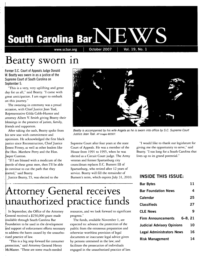 handle is hein.barjournals/socarbn0019 and id is 1 raw text is: 








       SouthCaroina BrN EW

         I                     w .scbarior         Oco e 2 00           Vo. 0, o


Beatty sworn in


Former S.C. Court of Appeals Judge Donald
W. Beatty was sworn in as a justice of the
Supreme Court of South Carolina on
September 5.
  This is a very, very uplifting and great
day for us all, said Beatty. I come with
great anticipation. I am eager to embark
on this journey.
* The swearing-in ceremony was a proud
occasion, with Chief Justice Jean Toal,
Representative Gilda Cobb-Hunter and
attorney Albert V. Smith giving Beatty their
blessings in the presence of jurists, family,
friends and supporters.
  After taking the oath, Beatty spoke from
his' new seat with commitment and
optimism. He acknowledged the first black
justice since Reconstruction, Chief justice
Ernest Finney, as well as other leaders like
:he Hon. Matthew Perry and the Hon.
[asper Cureton.
  If I am blessed with a modicum of the
nettle of these great men, then I'll be able
o continue to cut the path that they
started, said Beatty.
  Justice Beatty, 55, was elected to the


Beatty is accompanied by his wife Angela as he is sworn into office by S.C. Supreme Court
Justice Jean Toal. AP Images ©2007.


Supreme Court after four years at the state
Court of Appeals. He was a member of the
House from 1991 to 1995, when he was
elected as a Circuit Court judge. The Army
veteran and former Spartanburg city
councilman replaces E.C. Burnett III of
Spartanburg, who retired after 12 years of
service. Beatty will fill the remainder of
Burnett's term, which expires July 31, 2010.


  I would like to thank our legislature for
giving me the opportunity to serve, said
Beatty. I too long for a South Carolina that
lives up to its grand potential.




  INSIDE THIS ISSUE:


Bar Bytes


Attorney General receives

unauthorized practice funds


Bar Foundation News
Calendar
Classifieds


  In September, the Office of the Attorney
General received a $250,000 grant made
'A;ailable through South Carolina Bar
Foundation to be used in the development
4nd support of enforcement efforts necessary
to address the harm caused by the unautho-
rized practice of law.
   This is a big step forward for consumer
protection, said Attorney General Henry
McMaster. These are some much-needed


resources, and we look forward to significant
progress.
  The funds, available November 1, are
expected to: advance the protection of the
public from the erroneous preparation and
otherwise worthless provision of legal
documents or inaccurate legal advice given
by persons untrained in the law; and
facilitate the prosecution of individuals
engaged in the unauthorized practice of law.


CLE News


Firm Announcements


6-8, 21


Judicial Advisory Opinions  10
Legal Administrators News  16


Risk Management


