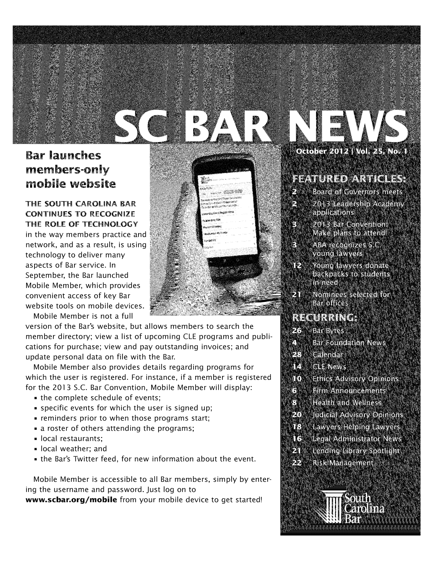 handle is hein.barjournals/socarbn0025 and id is 1 raw text is: Bar launches
members-only
mobile website
THE SOUTH CAROLINA BAR
CONTINUES TO RECOGNIZE
THE ROLE OF TECHNOLOGY
in the way members practice and
network, and as a result, is using
technology to deliver many
aspects of Bar service. In
September, the Bar launched
Mobile Member, which provides
convenient access of key Bar
website tools on mobile devices.
Mobile Member is not a full
version of the Bar's website, but allows members to search the
member directory; view a list of upcoming CLE programs and publi-
cations for purchase; view and pay outstanding invoices; and
update personal data on file with the Bar.
Mobile Member also provides details regarding programs for
which the user is registered. For instance, if a member is registered
for the 201 3 S.C. Bar Convention, Mobile Member will display:
* the complete schedule of events;
* specific events for which the user is signed up;
* reminders prior to when those programs start;
* a roster of others attending the programs;
 local restaurants;
 local weather; and
 the Bar's Twitter feed, for new information about the event.
Mobile Member is accessible to all Bar members, simply by enter-
ing the username and password. Just log on to
www.scbar.org/mobile from your mobile device to get started!


