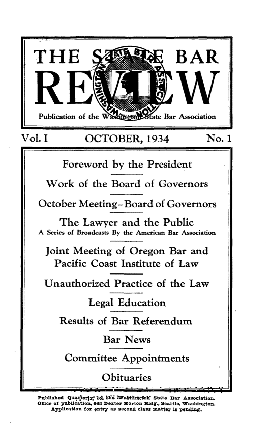 handle is hein.barjournals/stbarew0001 and id is 1 raw text is: THE,                            BAR
Publication of the       ate Bar Association
Vol. I        OCTOBER, 1934              No. 1
Foreword by the President
Work of the Board of Governors
October Meeting-Board of Governors
The Lawyer and the Public
A Series of Broadcasts By the American Bar Association
Joint Meeting of Oregon Bar and
Pacific Coast Institute of Law
Unauthorized Practice of the Law
Legal Education
Results of Bar Referendum
Bar News
Committee Appointments
Obituaries
Published Quag* y6. 19i WabIoh State Bar Association.
Office of publication, 6e2 Dexter Horton Bldg., Seattle, Washington.
Application for entry as second class matter is pending.


