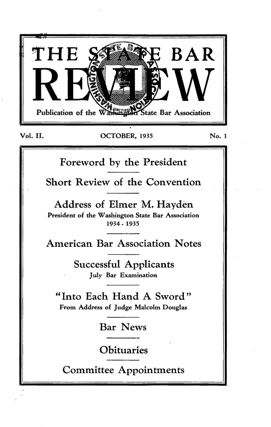 handle is hein.barjournals/stbarew0002 and id is 1 raw text is: THE                            BAR
Rw
Publication of the  E   tate Bar Association
Vol. II.          OCTOBER, 1935           No. 1
Foreword by the President
Short Review of the Convention
Address of Elmer M. Hayden
President of the Washington State Bar Association
1934 - 1935
American Bar Association Notes
Successful Applicants
July Bar Examination
Into Each Hand A Sword
From Address of Judge Malcolm Douglas
Bar News
Obituaries
Committee Appointments


