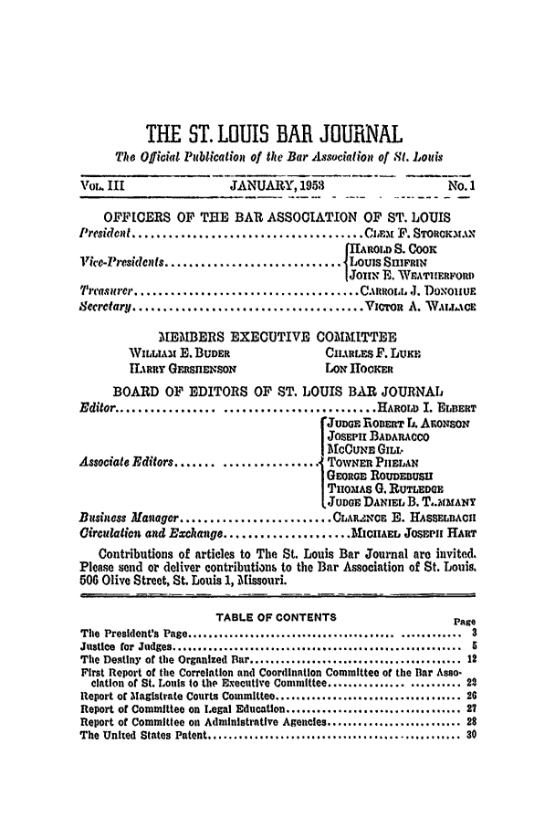 handle is hein.barjournals/stloubj0003 and id is 1 raw text is: THE ST. LOUIS BAR JOURNAL
The Officidl Pbtication of the Bar Association of St. Lols
Vol. III                   JANUARY, 1953                         No. 1
OFFICERS OF THE BAR ASSOCIATION OF ST. LOUIS
I'rcsidwit ...................................... Ciz.%E. P. SToacxr.x
IAiROLD S. COOK
Vice-Presidets ............................. Louis SniXiFRI
IJOIIN E. WEATIHERFORD
'rca,1ure)r .................................... ciRoROi J. DoxoIIUE
Serctar. ...................................... Vcrot A. WALL. Cs
MEMBERS EXECUTIVE COMINtTTEE
WViLIAx E. BUDER                  CHiRLES F. LUKE
iRRY GFFSIENSON                  LON IOOKER
BOARD OF EDITORS OF ST. LOUIS BAR JOURNAL
Editor .....       ...    ......................... HAROLD I. EIBERT
C JUDGE ROBERT rj. ArONSCN
JOSEPi BADARACCO
ICCUNE GILT.
Associate Editors ...................... TOWNER PIIELAN
SGEORt-E ROUDEBUSU
THIOMAS G. RUTLEDGE
JUDGE DANIEL B. T.JIMANY
Bisiness Mavager ......................... CLAR.NCE E. HASSELBACU
Circulation and Exchange ..................... MICHAEL JOsEPH HAUT
Contributions of articles to The St. Louis Bar Journal are invited.
Please send or deliver contributions to the Bar Association of St. Louis.
506 Olive Street, St. Louis 1, Missouri.
TABLE OF CONTENTS                         Page
The  President's  Page ........................................   . ........  3
Justice  for  Judges ........................................................  5
The Destiny of the Organized Bar ........................................ 12
First Report of the Correlation and Coordination Committee of the Bar Asso-
ciation of St. Louis to the Executive Committee ......................... 22
Report of Magistrate Courts Committee .................................... 26
Report of Committee on Legal Education .................................. 27
Report of Committee on Administrative Agencies .......................... 28
The United  States  Patent .................................................  30


