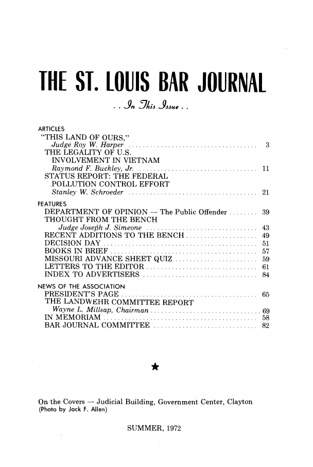 handle is hein.barjournals/stloubj0019 and id is 1 raw text is: THE ST. LOUIS BAR JOURNAL
A   7hn   Ads su..
ARTICLES
THIS LAND OF OURS,
Judge  Roy  W . H arper  ....................................  3
THE LEGALITY OF U.S.
INVOLVEMENT IN VIETNAM
Raym  ond  F. Buckley, Jr . ................................  11
STATUS REPORT: THE FEDERAL
POLLUTION CONTROL EFFORT
Stanley  W. Schroeder  ...................................   21
FEATURES
DEPARTMENT OF OPINION - The Public Offender ........ 39
THOUGHT FROM THE BENCH
Judge  Jose.6h  J. Sim eone  ...............................  43
RECENT ADDITIONS TO THE BENCH ................... 49
D E CISIO N   D A Y  ...........................................  51
B O O K S  IN   BR IE F  ........................................  57
MISSOURI ADVANCE SHEET QUIZ ...................... 59
LETTERS TO THE EDITOR .............................. 61
INDEX   TO  ADVERTISERS      ................................  84
NEWS OF THE ASSOCIATION
PRESIDENT'S     PAGE   ...................................  ..  65
THE LANDWEHR COMMITTEE REPORT
Wayne L. M  ilisap, Chairman  .............................. 69
IN   M E M O R IAM   ..........................................  58
BAR JOURNAL COMMITTEE             .........................    82
On the Covers - Judicial Building, Government Center, Clayton
(Photo by Jack F. Allen)

SUMMER, 1972


