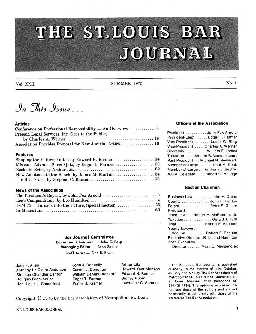 handle is hein.barjournals/stloubj0022 and id is 1 raw text is: Vol. XXII                                   SUMMER, 1975                                          No. 1

Articles
Conference on Professional Responsibility - An Overview ............. 8
Prepaid Legal Services, Inc. Goes to the Public,
by  Charles  A. W erner  .......................................... 16
Association Provides Proposal for New Judicial Article ............... 18
Features
Shaping the Future, Edited by Edward H. Renner ................... 54
Missouri Advance Sheet Quiz, by Edgar T. Farmer ................... 60
Books in  Brief, by  Arthur  Litz  ...................................... 62
New Additions to the Bench, by James M. Martin .................... 64
The Brief Case, by Stephen C. Banton ............................... 66
News of the Association
The President's Report, by John Fox Arnold .......................... 2
Lee's Compendiums, by Lee Hamilton ................................ 4
1974-75 - Inroads into the Future, Special Section .................. 23
In  M em orium   ..................................................... 60

Bar Journal Committee
Editor and Chairman - John C. Rasp
Managing Editor  Anna Sadler
Staff Artist - Dan R. Erwin

Jack F. Allen
Anthony Le Claire Anderson
Stephen Chandler Banton
Douglas Brockhouse
Hon. Louis J. Comerford

John J. Donnelly
Carroll J. Donohue
William Dennis Drehkoff
Edgar T. Farmer
Walter J. Kramer

Arthur Litz
Howard Kent Munson
Edward H. Renner
Sidney Rubin
Lawrence C. Sumner

Copyright @ 1975 by the Bar Association of Metropolitan St. Louis

Officers of the Association
President  ........... John Fox Arnold
President-Elect ...... Edgar T. Farmer
Vice-President ......... Lucile W. Ring
Vice-President ..... Charles A. Werner
Secretary  ........... William  F. James
Treasurer .... Jerome R. Mandelstamm
Past-President ... Michael N. Newmark
Member-at-Large ....... Paul M. Denk
Member-at-Large ... Anthony J. Sestric
A.B.A. Delegate .... Robert 0. Hetlage
Section Chairmen
Business Law ......... John H. Quinn
County  ............... John  F. Hanlon
Patent ............... Peter S. Gilster
Probate &
Trust Laws ... Robert H. McRoberts, Jr.
Taxation  ............... Gerald  J. Zafft
Trial ............... Robert E. Ballman
Young Lawyers
Section  .......... Robert F. Scoular
Executive Director .R. Leland Hamilton
Asst. Executive
Director ....... Mark C. Mensendiek
The St. Louis Bar Journal is published
quarterly, in the months of July, October,
January and May by The Bar Association of
Metropolitan St. Louis, 806 St. Charles Street,
St. Louis, Missouri 63101 (telephone AC
314-421-4134). The opinions expressed he-
rein are those of the authors and are not
necessarily in conformity with those of the
Editors or The Bar Association.

ST. LOUIS BAR JOURNAL

-9, JL/,5ne..


