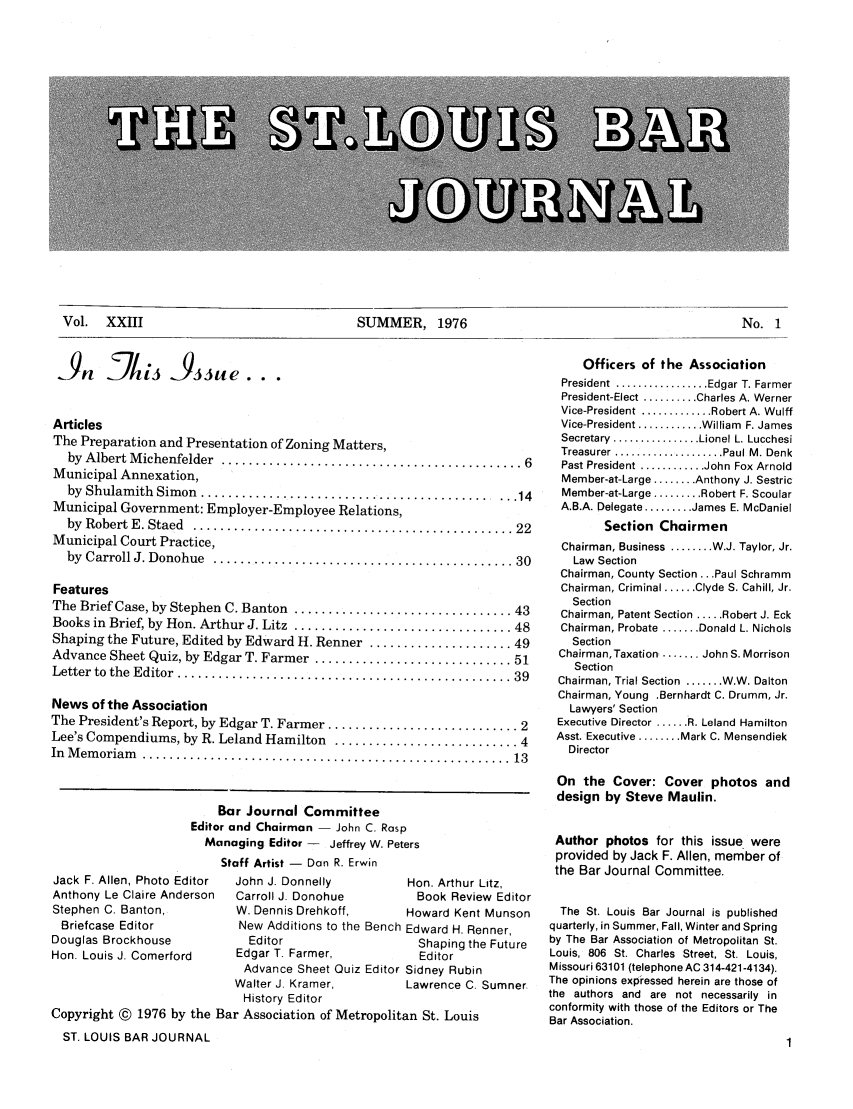 handle is hein.barjournals/stloubj0023 and id is 1 raw text is: Vol.  XXIII                              SUMMER, 1976                                          No. 1

39      JL3         933ue.
Articles
The Preparation and Presentation of Zoning Matters,
by  Albert M ichenfelder  ............................................ 6
Municipal Annexation,
by Shulamith  Simon  ............................................. 14
Municipal Government: Employer-Employee Relations,
by  Robert E . Staed  ............................................... 22
Municipal Court Practice,
by  Carroll J. Donohue  ............................................ 30
Features
The Brief Case, by Stephen C. Banton  ................................ 43
Books in Brief, by Hon. Arthur J. Litz  ................................ 48
Shaping the Future, Edited by Edward H. Renner ..................... 49
Advance Sheet Quiz, by Edgar T. Farmer ............................. 51
Letter  to  the  Editor  ................................................. 39
News of the Association
The President's Report, by Edgar T. Farmer ............................ 2
Lee's Compendiums, by R. Leland Hamilton ........................... 4
In  M em oriam   ...................................................... 13
Bar Journal Committee
Editor and Chairman - John C. Rasp
Managing Editor - Jeffrey W. Peters
Staff Artist - Dan R. Erwin

Jack F. Allen, Photo Editor
Anthony Le Claire Anderson
Stephen C. Banton,
Briefcase Editor
Douglas Brockhouse
Hon. Louis J. Comerford

John J. Donnelly
Carroll J. Donohue
W. Dennis Drehkoff,
New Additions to the
Editor
Edgar T. Farmer,
Advance Sheet Quiz
Walter J. Kramer,
History Editor

Hon. Arthur Litz,
Book Review Editor
Howard Kent Munson
Bench Edward H. Renner,
Shaping the Future
Editor
Editor Sidney Rubin
Lawrence C. Sumner

Copyright © 1976 by the Bar Association of Metropolitan St. Louis
ST. LOUIS BAR JOURNAL

Officers of the Association
President  ................. Edgar T. Farmer
President-Elect .......... Charles A. Werner
Vice-President ............. Robert A. Wulff
Vice-President ............ William  F. James
Secretary  ................ Lionel L. Lucchesi
Treasurer .................... Paul M. Denk
Past President ............ John Fox Arnold
Member-at-Large ........ Anthony J. Sestric
Member-at-Large ......... Robert F. Scoular
A.B.A. Delegate ......... James E. McDaniel
Section Chairmen
Chairman, Business ........ W.J. Taylor, Jr.
Law Section
Chairman, County Section ... Paul Schramm
Chairman, Criminal ...... Clyde S. Cahill, Jr.
Section
Chairman, Patent Section ..... Robert J. Eck
Chairman, Probate ....... Donald L. Nichols
Section
Chairman, Taxation ........ John S. Morrison
Section
Chairman, Trial Section ....... W.W. Dalton
Chairman, Young .Bernhardt C. Drumm, Jr.
Lawyers' Section
Executive Director ...... R. Leland Hamilton
Asst. Executive ........ Mark C. Mensendiek
Director
On the Cover: Cover photos and
design by Steve Maulin.
Author photos for this issue were
provided by Jack F. Allen, member of
the Bar Journal Committee.
The St. Louis Bar Journal is published
quarterly, in Summer, Fall, Winter and Spring
by The Bar Association of Metropolitan St.
Louis, 806 St. Charles Street, St. Louis,
Missouri 63101 (telephone AC 314-421-4134).
The opinions expressed herein are those of
the authors and are not necessarily in
conformity with those of the Editors or The
Bar Association.

Vol. XXIII

SUMMER, 1976

No. 1


