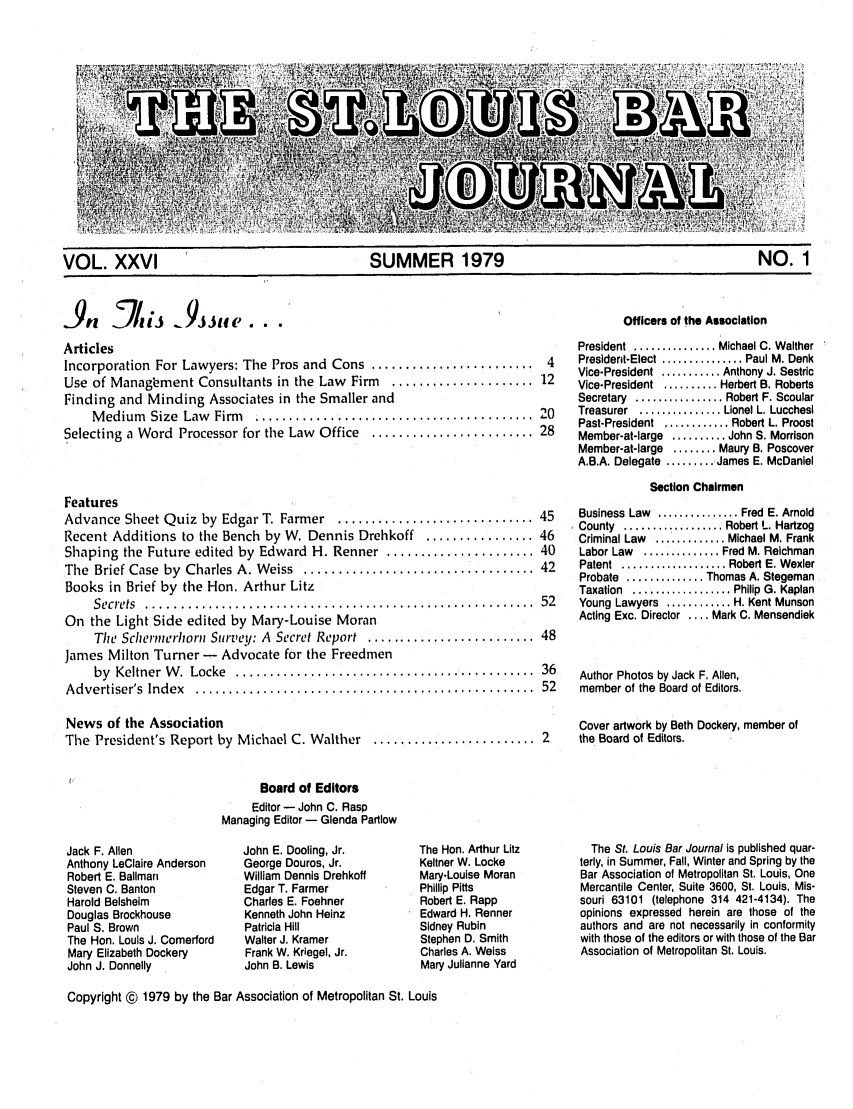 handle is hein.barjournals/stloubj0026 and id is 1 raw text is: VOL. XXVI               SUMMER 1979                   NO. 1

,.9   _cij    A~Jjife.
Articles
Incorporation For Lawyers: The Pros and Cons ........................ 4
Use of Management Consultants in the Law Firm  ..................... 12
Finding and Minding Associates in the Smaller and
M edium  Size  Law  Firm  ........................................ .20
Selecting a Word Processor for the Law Office ........................ 28
Features
Advance Sheet Quiz by Edgar T. Farmer  ............................. 45
Recent Additions to the Bench by W. Dennis Drehkoff ................ 46
Shaping the Future edited by Edward H. Renner ..................... 40
The  Brief Case  by  Charles A. Weiss  .................................. 42
Books in Brief by the Hon. Arthur Litz
S ecrets  .........................................................  52
On the Light Side edited by Mary-Louise Moran
The Schermnerhorn Survey: A  Secret Report  ......................... 48
James Milton Turner - Advocate for the Freedmen
by  Keltner  W .  Locke  ............................................  36
A dvertiser's  Index  ..................................................  52
News of the Association
The President's Report by Michael C. Walther ........................ 2

Officers of the Association
President  .............. Michael C. Walther
President-Elect ............. Paul M. Denk
Vice-President ........... Anthony J. Sestric
Vice-President .......... Herbert B. Roberts
Secretary  ................ Robert F. Scoular
Treasurer  ............... Lionel L. Lucchesl
Past-President  ............ Robert L. Proost
Member-at-large .......... John S. Morrison
Member-at-large ........ Maury B. Poscover
A.B.A. Delegate ......... James E. McDaniel
Section Chairmen
Business Law  ............... Fred E. Arnold
County  ................. Robert L. Hartzog
Criminal Law ............. Michael M. Frank
Labor Law  .............. Fred M. Relchman
Patent  ................... Robert E. Wexler
Probate .............. Thomas A. Stegeman
Taxation  .................. Philip  G. Kaplan
Young Lawyers ............ H. Kent Munson
Acting Exc. Director .... Mark C. Mensendiek
Author Photos by Jack F. Allen,
member of the Board of Editors.
Cover artwork by Beth Dockery, member of
the Board of Editors.

Board of Editors
Editor - John C. Rasp
Managing Editor - Glenda Partlow

Jack F. Allen
Anthony LeClaire Anderson
Robert E. Ballman
Steven C. Banton
Harold Belsheim
Douglas Brockhouse
Paul S. Brown
The Hon. Louis J. Comerford
Mary Elizabeth Dockery
John J. Donnelly

John E. Dooling, Jr.
George Douros, Jr.
William Dennis Drehkoff
Edgar T. Farmer
Charles E. Foehner
Kenneth John Heinz
Patricia Hill
Walter J. Kramer
Frank W. Kriegel, Jr.
John B. Lewis

The Hon. Arthur Litz
Keltner W. Locke
Mary-Louise Moran
Phillip Pitts
Robert E. Rapp
Edward H. Renner
Sidney Rubin
Stephen D. Smith
Charles A. Weiss
Mary Julianne Yard

The St. Louis Bar Journal is published quar-
terly, in Summer, Fall, Winter and Spring by the
Bar Association of Metropolitan St. Louis, One
Mercantile Center, Suite 3600, St. Louis, Mis-
souri 63101 (telephone 314 421-4134). The
opinions expressed herein are those of the
authors and are not necessarily in conformity
with those of the editors or with those of the Bar
Association of Metropolitan St. Louis.

Copyright © 1979 by the Bar Association of Metropolitan St. Louis



