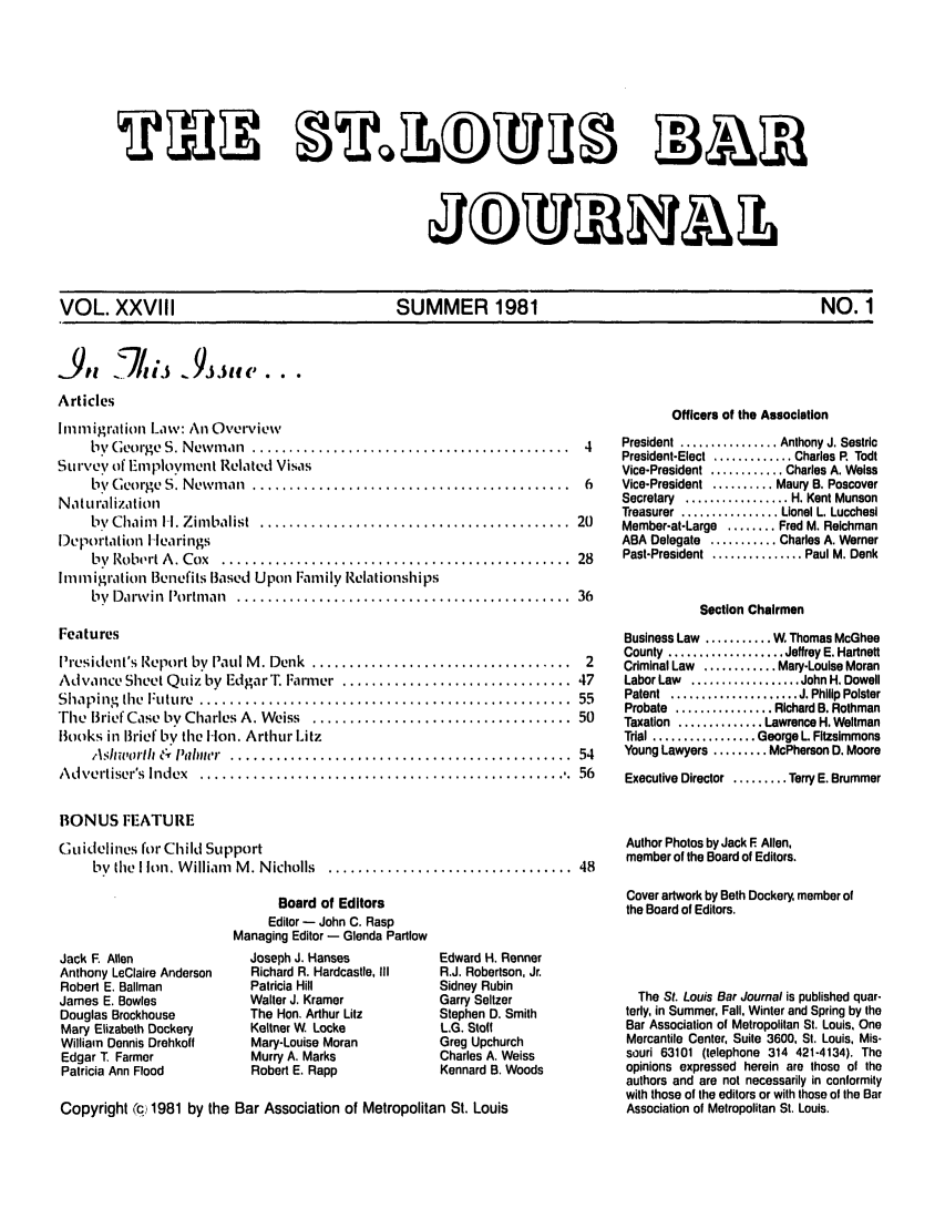 handle is hein.barjournals/stloubj0028 and id is 1 raw text is: VOL. XXVIII             SUMMER 1981                   NO. 1

Articles
lnniigration Iaw: An Overviewv
by  George  S. New m an  ...........................................  4
Survey of Employnient Related Visas
by  George  S. Newm an  ...........................................  6
Nat u ra Ii Zat ion
bv  Chaim   I-. Zim balist  ..........................................  20
Deportation Hearings
by  Ro b ,rt A . Cox  ...............................................  28
Ininiigration Benefits Based Upon Family Relationships
by  Darw in  Portm an  .............................................  36
Features
President's Report by Paul M . Denk  ...................................  2
Advance Sheet Quiz by EdgarT. Farmer  ............................... 47
Shaping   e  Future ..................................................  55
The  Brief Case by Charles A. Weiss  ................................... 50
Books in Brief by the Hlon. Arthur Litz
Ashworlh  &  Palnwer .  .............................................  54
A dvertiser's Index  ..................................................  56
BONUS FEATURE
Guidelines for Child Support
by  (lie  I Ion, W illiam  M . N icholls  .................................  48
Board of Editors
Editor - John C. Rasp
Managing Editor - Glenda Partlow

Jack F. Allen
Anthony LeClaire Anderson
Robert E. Ballman
James E. Bowles
Douglas Brockhouse
Mary Elizabeth Dockery
William Dennis Drehkoff
Edgar T Farmer
Patricia Ann Flood

Joseph J. Hanses
Richard R. Hardcastle, III
Patricia Hill
Walter J. Kramer
The Hon. Arthur Litz
Keltner W Locke
Mary-Louise Moran
Murry A. Marks
Robert E. Rapp

Edward H. Renner
R.J. Robertson, Jr.
Sidney Rubin
Garry Seltzer
Stephen D. Smith
L.G. Stoff
Greg Upchurch
Charles A. Weiss
Kennard B. Woods

Copyright 'c 1981 by the Bar Association of Metropolitan St. Louis

Officers of the Association
President ................ Anthony J. Sestric
President-Elect  ............. Charles R  Todt
Vice-President ............ Charles A. Weiss
Vice-President .......... Maury B. Poscover
Secretary  ................. H. Kent Munson
Treasurer  ................ Lionel L. Lucchesi
Member-at-Large ........ Fred M. Reichman
ABA Delegate ........... Charles A. Werner
Past-President  ............... Paul M. Denk
Section Chairmen
Business Law ........ W, Thomas McGhee
County  ................... Jeffrey E. Hartnett
Criminal Law ............ Mary-Louise Moran
Labor Law  .................. John H. Dowell
Patent  ..................... J. Philip Polster
Probate  ................ Richard B. Rothman
Taxation .............. Lawrence H. Weltman
Trial ................. George L Fitzsimmons
Young Lawyers ......... McPherson D. Moore
Executive Director ......... Terry E. Brummer
Author Photos by Jack F Allen,
member of the Board of Editors.
Cover artwork by Beth Dockery, member of
the Board of Editors.
The St. Louis Bar Journal is published quar-
terly, in Summer, Fall, Winter and Spring by the
Bar Association of Metropolitan St. Louis, One
Mercantile Center, Suite 3600, St. Louis, Mis-
souri 63101 (telephone 314 421-4134). The
opinions expressed herein are thoso of the
authors and are not necessarily in conformity
with those of the editors or with those of the Bar
Association of Metropolitan St. Louis.

A,,.'-)1,,, J,,,,,....


